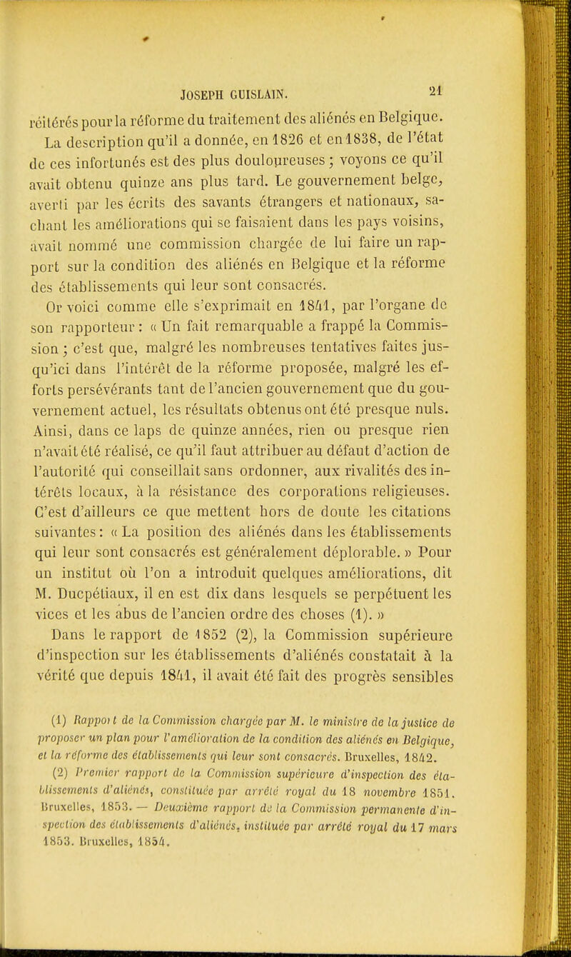 JOSEPH GUISLAIN. ^1 réitérés pour la réforme du traitement des aliénés en Belgique. La description qu'il a donnée, en 1826 et en 1838, de l'état de ces infortunés est des plus doulopreuses ; voyons ce qu'il avait obtenu quinze ans plus tard. Le gouvernement belge, averti par les écrits des savants étrangers et nationaux, sa- chant les améliorations qui se faisaient dans les pays voisins, avait nommé une commission chargée de lui faire un rap- port sur la condition des aliénés en Belgique et la réforme des établissements qui leur sont consacrés. Or voici comme elle s'exprimait en 1841, par l'organe de son rapporteur : « Un fait remarquable a frappé la Commis- sion ; c'est que, malgré les nombreuses tentatives faites jus- qu'ici dans l'intérêt de la réforme proposée, malgré les ef- forts persévérants tant de l'ancien gouvernement que du gou- vernement actuel, les résultats obtenus ont été presque nuls. Ainsi, dans ce laps de quinze années, rien ou presque rien n'avait été réalisé, ce qu'il faut attribuer au défaut d'action de l'autorité qui conseillait sans ordonner, aux rivalités des in- térêts locaux, à la résistance des corporations religieuses. C'est d'ailleurs ce que mettent hors de doute les citations suivantes: «La position des aliénés dans les établissements qui leur sont consacrés est généralement déplorable. » Pour un institut où l'on a introduit quelques améliorations, dit M. Ducpétiaux, il en est dix dans lesquels se perpétuent les vices et les abus de l'ancien ordre des choses (1). » Dans le rapport de 1852 (2), la Commission supérieure d'inspection sur les établissements d'aliénés constatait à la vérité que depuis 18M, il avait été fait des progrès sensibles (1) Rappo}t de la Commission chargée par M. le minisire de la justice de proposer un plan pour Vamélioralion de la condition des aliénés en Belgique, et la réforme des établissements qui leur sont consacres. Bruxelles, 1842. (2) Premier rapport do la Commission supérieure d'inspection des éta- blissements d'aliénén, constituée par arrêté royal du 18 novembre 1851. Bruxelles, 1853. — Deuxième rapport de la Commission permanente d'in- spection des établissements d'aliénés, insliluée par arrêté royal du 17 mars 1853. Bruxelles, 1854.