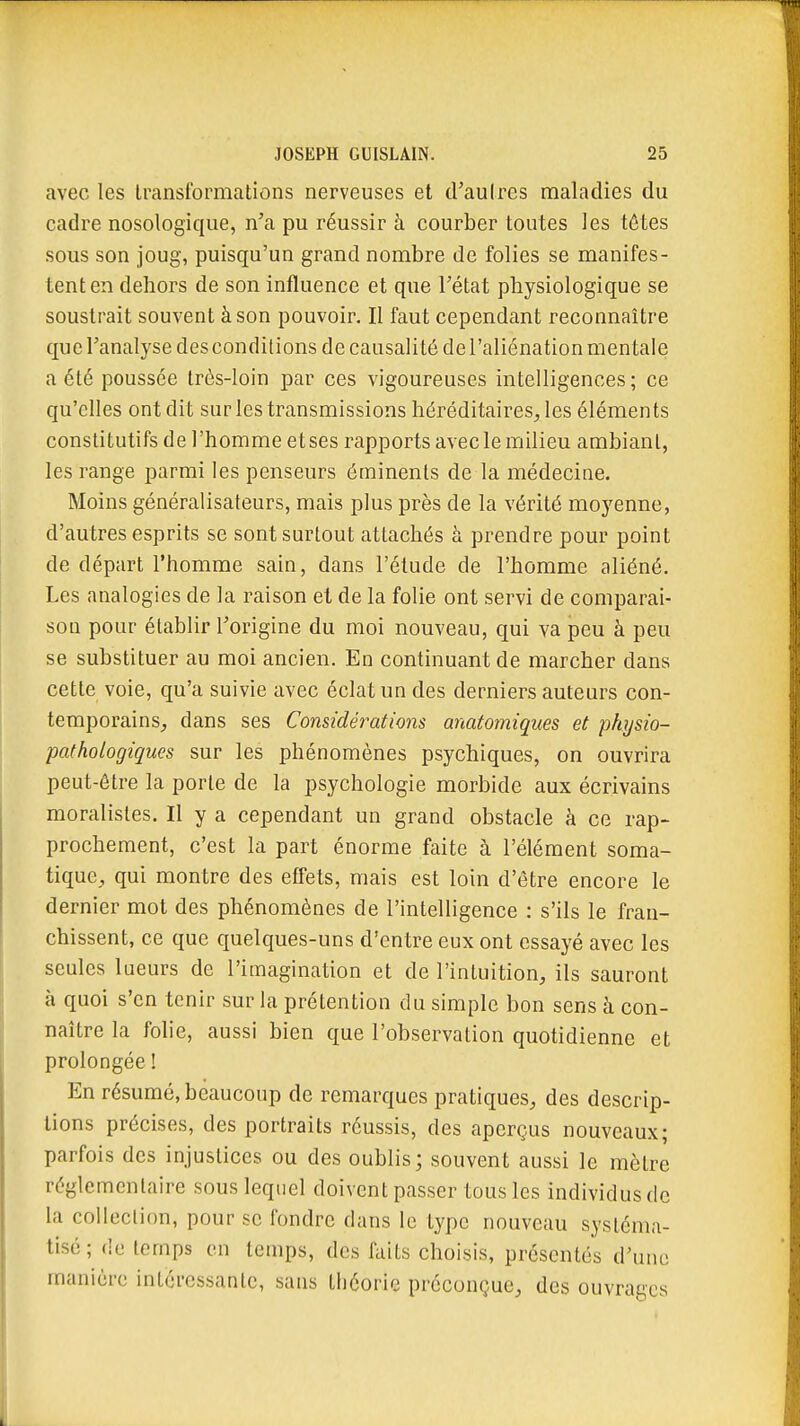 avec les transformations nerveuses et d'autres maladies du cadre nosologique, n'a pu réussir à courber toutes les têtes sous son joug, puisqu'un grand nombre de folies se manifes- tent en dehors de son influence et que l'état physiologique se soustrait souvent à son pouvoir. Il faut cependant reconnaître que l'analyse des conditions de causalité de l'aliénation mentale a été poussée très-loin par ces vigoureuses intelligences ; ce qu'elles ont dit sur les transmissions héréditaires, les éléments constitutifs de l'homme et ses rapports avec le milieu ambiant, les range parmi les penseurs éminents de la médecine. Moins généraiisateurs, mais plus près de la vérité moyenne, d'autres esprits se sont surtout attachés à prendre pour point de départ l'homme sain, dans l'étude de l'homme aliéné. Les analogies de la raison et de la folie ont servi de comparai- sou pour établir l'origine du moi nouveau, qui va peu à peu se substituer au moi ancien. En continuant de marcher dans cette voie, qu'a suivie avec éclat un des derniers auteurs con- temporains, dans ses Considérations anatomiques et physio- pathologiques sur les phénomènes psychiques, on ouvrira peut-être la porte de la psychologie morbide aux écrivains moralistes. Il y a cependant un grand obstacle à ce rap- prochement, c'est la part énorme faite à l'élément soma- tique, qui montre des effets, mais est loin d'être encore le dernier mol des phénomènes de l'intelligence : s'ils le fran- chissent, ce que quelques-uns d'entre eux ont essayé avec les seules lueurs de l'imagination et de l'intuition, ils sauront à quoi s'en tenir sur la prétention du simple bon sens à con- naître la folie, aussi bien que l'observation quotidienne et prolongée ! En résumé, beaucoup de remarques pratiques, des descrip- tions précises, des portraits réussis, des aperçus nouveaux; parfois des injustices ou des oublis; souvent aussi le mètre réglementaire sous lequel doivent passer tous les individus de la collection, pour se fondre dans le type nouveau systéma- tisé; de temps en temps, des faits choisis, présentés d'une manière intéressante, sans théorie préconçue, des ouvrages