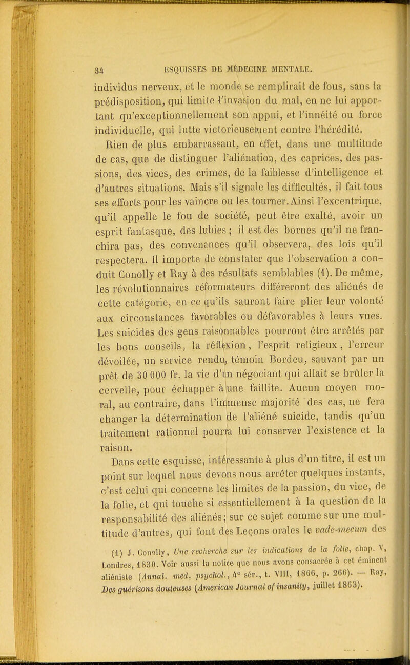 individus nerveux, et le monde se remplirait de fous, sans la prédisposition, qui limite l'invasion du mal, en ne lui appor- tant qu'exceptionnellement son appui, et l'innéité ou force individuelle, qui lutte victorieusement contre l'hérédité. Rien de plus embarrassant, en ttfet, dans une multitude de cas, que de distinguer l'aliénation, des caprices, des pas- sions, des vices, des crimes, de la faiblesse d'intelligence et d'autres situations. Mais s'il signale les difficultés, il fait tous ses efforts pour les vaincre ou les tourner. Ainsi l'excentrique, qu'il appelle le fou de société, peut être exalté, avoir un esprit fantasque, des lubies ; il est des bornes qu'il ne fran- chira pas, des convenances qu'il observera, des lois qu'il respectera. Il importe de constater que l'observation a con- duit Conolly et Ray à des résultats semblables (1). De même, les révolutionnaires réformateurs différeront des aliénés de cette catégorie, en ce qu'ils sauront faire plier leur volonté aux circonstances favorables ou défavorables à leurs vues. Les suicides des gens raisonnables pourront être arrêtés par les bons conseils, la réflexion, l'esprit religieux, l'erreur dévoilée, un service rendii, témoin Bordeu, sauvant par un prêt de 30 000 fr. la vie d'i^n négociant qui allait se brûler la cervelle, pour échapper àjune faillite. Aucun moyen mo- ral, au contraire, dans l'ininiense majorité des cas, ne fera changer la détermination de l'aliéné suicide, tandis qu'un traitement rationnel pourya lui conserver l'existence et la raison. • Dans cette esquisse, intéressante à plus d'un titre, il est un point sur lequel nous devohs nous arrêter quelques instants, c'est celui qui concerne les limites de la passion, du vice, de la folie, et qui touche si essentiellement à la question de la responsabilité des aliénés; sur ce sujet comme sur une mul- titude d'autres, qui font des Leçons orales le vade-mecwn des (1) J. Conolly, Une recherche sur les indications de la folie, cliap. V, Londres, 1830. Voir aussi la notice que nous avons consacrée à cet cminent aliénisle' [Annal, méd. psycholA sér., t. VllI, 186G, p. 26C). - Ray,