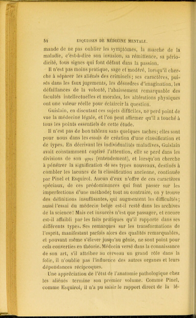 mande de ne pas oublier les symptômes, la marche de la maladie, c'esl-à-dire son invasion, sa rémitlence, sa pcrio- dicilé, tous signes qui font défaut dans la passion. Il n'est pas moins pratique, sage et modéré, lorsqu'il cher- che à séparer les aliénés des criminels ; ses caractères, pui- sés dans les faux jugements, les désordres d'imagination, les défaillances de la volonté, l'abaissement remarquable des facultés intellectuelles et morales, les altérations physiques ont une valeur réelle pour éclaircir la question. Guislain, en discutant ces sujets difficiles, ne perd point de vue la médecine légale, et l'on peut affirmer qu'il a touché à tous les points essentiels de cette étude. 11 n'est pas de bon tableau sans quelques taches; elles sont pour nous dans les essais de création d'une classification et de types. En décrivant les individualités maladives, Guislain avait constamment captivé Tattention, elle se perd dans les divisions de son (pp-nv (entendement), et lorsqu'on cherche à pénétrer la signification de ses types nouveaux, destinés à combler les lacunes de la classification ancienne, continuée par Pinel et Esquirol. Aucun d'eux n'offre de ces caractères spéciaux, de ces prédominances qui font passer sur les imperfections d'une méthode; tout au contraire, on y trouve des définitions insuffisantes, qui augmentent les diflBcultcs; aussi l'essai du médecin belge est-il resté dans les archives de la science! Mais cet insuccès n'est que passager, et encore est-il affaibli par les faits pratiques qu'il rapporte dans ses différents types. Ses remarques sur les transformations de l'esprit^ manifestant parfois alors des qualités remarquables, et pouvant même s'élever jusqu'au génie, ne sont point pour cela converties en théorie. Médecin versé dans la connaissance de son art, s'il attribue au cerveau un grand rôle dans la folie, il n'oublie pas l'influence des autres organes et leurs dépendances réciproques. Une appréciation de l'état de l'analomie pathologique chez les aliénés termine son premier volume. Comme Pinel, comme Esquirol, il n'a pu saisir le rapport direct de la lé-