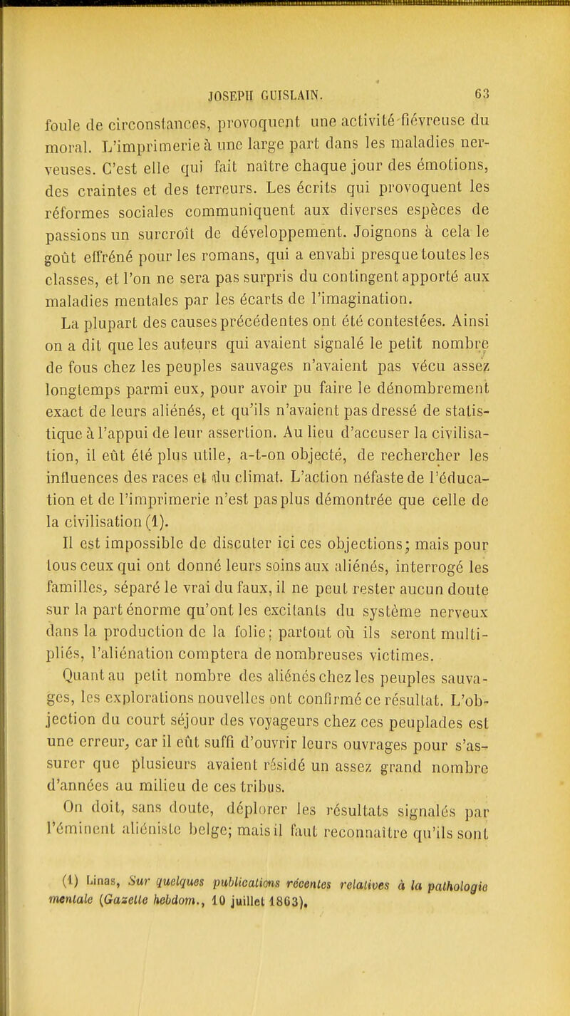 foule de circonstances, provoquent une activité-fiévreuse du moral. L'imprimerie à une large part dans les maladies ner- veuses. C'est elle qui fait naître chaque jour des émotions, des craintes et des terreurs. Les écrits qui provoquent les réformes sociales communiquent aux diverses espèces de passions un surcroît de développement. Joignons à cela le goût effréné pour les romans, qui a envahi presque toutes les classes, et l'on ne sera pas surpris du contingent apporté aux maladies mentales par les écarts de l'imagination. La plupart des causes précédentes ont été contestées. Ainsi on a dit que les auteurs qui avaient signalé le petit nombre de fous chez les peuples sauvages n'avaient pas vécu assez longtemps parmi eux, pour avoir pu faire le dénombrement exact de leurs aliénés, et qu'ils n'avaient pas dressé de statis- tique à l'appui de leur assertion. Au lieu d'accuser la civilisa- tion, il eût été plus utile, a-t-on objecté, de rechercher les influences des races et nki climat. L'action néfaste de l'éduca- tion et de l'imprimerie n'est pas plus démontrée que celle de la civilisation (1). Il est impossible de discuter ici ces objections; mais pour tous ceux qui ont donné leurs soins aux aliénés, interrogé les familles^, séparé le vrai du faux, il ne peut rester aucun doute sur la part énorme qu'ont les excitants du système nerveux dans la production de la folie; partout oii ils seront multi- pliés, l'aliénation comptera de nombreuses victimes. Quant au petit nombre des aliénés chez les peuples sauva- ges, les explorations nouvelles ont confirmé ce résultat. L'ob- jection du court séjour des voyageurs chez ces peuplades est une erreur, car il eût suffi d'ouvrir leurs ouvrages pour s'as- surer que plusieurs avaient rcsidé un assez grand nombre d'années au milieu de ces tribus. On doit, sans doute, déplorer les résultats signalés par l'éminent aliéniste beige; mais il faut reconnaître qu'ils sont (1) Linas, Sur quelques publicalions récentes relalioes à la pathologie mentale {Gazette hebdom., 10 juillet 1863),