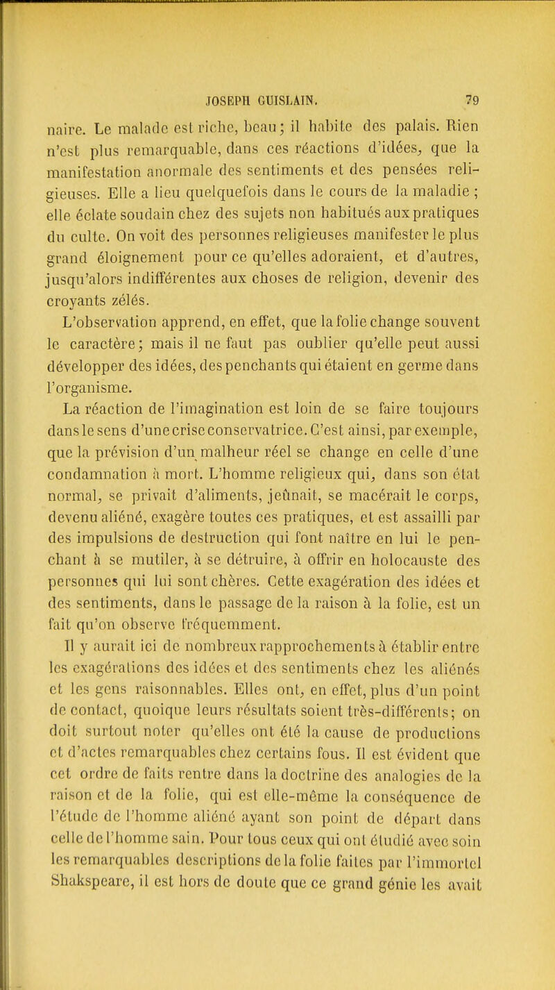 naire. Le malade est riche, beau; il habite des palais. Rien n'est plus remarquable, dans ces réactions d'idées, que la manifestation anormale des sentiments et des pensées reli- gieuses. Elle a lieu quelquefois dans le cours de la maladie ; elle éclate soudain chez des sujets non habitués aux pratiques du culte. On voit des personnes religieuses manifester le plus grand éloignement pour ce qu'elles adoraient, et d'autres, jusqu'alors indifférentes aux choses de religion, devenir des croyants zélés. L'observation apprend, en effet, que la fohe change souvent le caractère; mais il ne faut pas oublier qu'elle peut aussi développer des idées, des penchants qui étaient en germe dans l'organisme. La réaction de l'imagination est loin de se faire toujours dans le sens d'une crise conservatrice. C'est ainsi, par exemple, que la prévision d'un malheur réel se change en celle d'une condamnation à mort. L'homme religieux qui, dans son état normal, se privait d'aliments, jeûnait, se macérait le corps, devenu aliéné, exagère toutes ces pratiques, et est assailli par des impulsions de destruction qui font naître en lui le pen- chant à se mutiler, à se détruire, à offrir en holocauste des personnes qui lui sont chères. Cette exagération des idées et des sentiments, dans le passage de la raison à la folie, est un fait qu'on observe fréquemment. Il y aurait ici de nombreux rapprochements à établir entre les exagérations des idées et des sentiments chez les aliénés et les gens raisonnables. Elles ont, en effet, plus d'un point de contact, quoique leurs résultats soient très-différents; on doit surtout noter qu'elles ont été la cause de productions et d'actes remarquables chez certains fous. Il est évident que cet ordre de faits rentre dans la doctrine des analogies de la raison et de la folie, qui est elle-même la conséquence de l'élude de l'homme aliéné ayant son point de départ dans celle de l'homme sain. Pour tous ceux qui ont étudié avec soin les remarquables descriptions de la folie faites par l'immortel Shakspeare, il est hors de doute que ce grand génie les avait