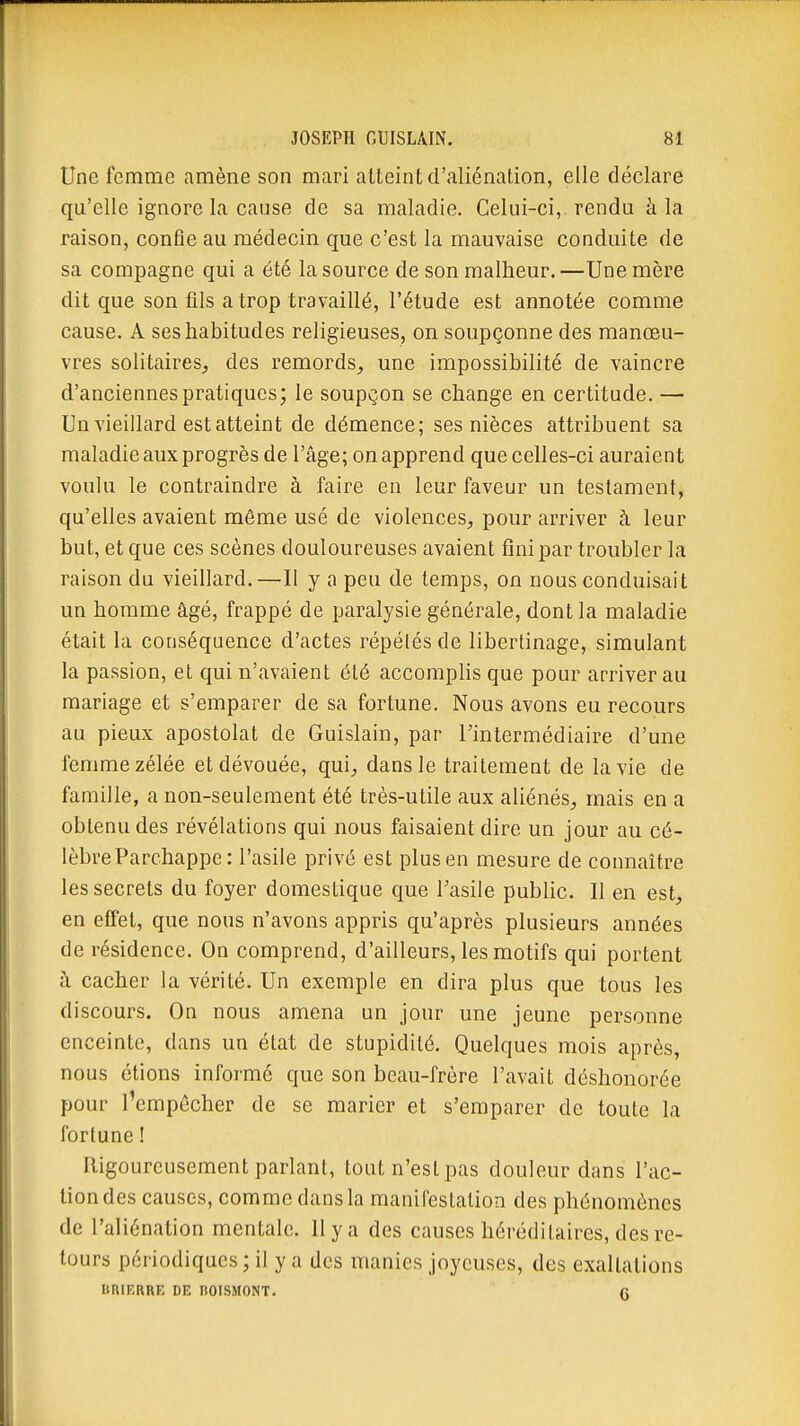 Une femme amène son mari atteint d'aliénation, elle déclare qu'elle ignore la cause de sa maladie. Celui-ci, rendu à la raison, confie au médecin que c'est la mauvaise conduite de sa compagne qui a été la source de son malheur.—Une mère dit que son fils a trop travaillé, l'étude est annotée comme cause. A ses habitudes religieuses, on soupçonne des manœu- vres solitaires, des remords, une impossibilité de vaincre d'anciennes pratiques; le soupgon se change en certitude. — Un vieillard est atteint de démence; ses nièces attribuent sa maladie aux progrès de l'âge; on apprend que celles-ci auraient voulu le contraindre à faire en leur faveur un testament, qu'elles avaient même usé de violences, pour arriver à leur but, et que ces scènes douloureuses avaient fini par troubler la raison du vieillard.—Il y a peu de temps, on nous conduisait un homme âgé, frappé de paralysie générale, dont la maladie était la conséquence d'actes répélés de libertinage, simulant la passion, et qui n'avaient été accomphs que pour arriver au mariage et s'emparer de sa fortune. Nous avons eu recours au pieux apostolat de Guislain, par l'intermédiaire d'une femme zélée et dévouée, qui, dans le traitement de la vie de famille, a non-seulement été très-utile aux aliénés, mais en a obtenu des révélations qui nous faisaient dire un jour au cé- lèbre Parchappe : l'asile privé est plus en mesure de connaître les secrets du foyer domestique que Tasile public. Il en est, en effet, que nous n'avons appris qu'après plusieurs années de résidence. On comprend, d'ailleurs, les motifs qui portent à cacher la vérité. Un exemple en dira plus que tous les discours. On nous amena un jour une jeune personne enceinte, dans un état de stupidité. Quelques mois après, nous étions informé que son beau-frère l'avait déshonorée pour l'empêcher de se marier et s'emparer de toute la fortune ! Rigoureusement parlant, tout n'est pas douleur dans l'ac- tion des causes, comme dans la manifestation des phénomènes de l'aliénation mentale. Il y a des causes héréditaires, des re- tours périodiques ; il y a des manies joyeuses, des exaltations BRIERRE DE BOISMONT. fi
