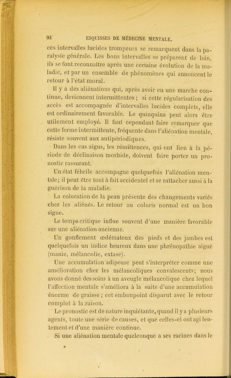 ces intervalles lucides trompeurs se remarquent dans la pa- ralysie générale. Les bons intervalles se préparent de loin, ils se font reconnaître après une certaine évolution de la ma- ladie, et par un ensemble de phénomènes qui annoncent le retour à l'état moral. Il y a des aliénations qui, après avoir eu une marche con- tinue, deviennent intermittentes ; si cette régularisation des accès est accompagnée d'intervalles lucides complets, elle est ordinairement favorable. Le quinquina peut alors être utilement employé. Il faut cependant faire remarquer que cette forme intermittente, fréquente dans l'aliénation mentale, résiste souvent aux antipériodiques. Dans les cas aigus, les rémittences, qui ont lieu à la pé- riode de déclinaison morbide, doivent faire porter un pro- nostic rassurant. Un état fébrile accompagne quelquefois l'aliénation men- tale; il peut être tout à fait accidentel et se rattacher aussi à la guérison de la maladie. La coloration de la peau présente des changements variés chez les aliénés. Le retour au coloris normal est un bon signe. Le temps critique influe souvent d'une manière favorable sur une aliénation ancienne. Un gonflement œdémateux des pieds et des jambes est quelquefois un indice heureux dans une phrénopathie aiguë (manie, mélancolie, extase). Une accumulation adipeuse peut s'interpréter comme une amélioration chez les mélancoliques convalescents; nous avons donné des soins à un aveugle mélancolique chez lequel l'affection mentale s'améliora à la suite d'une accumulation énorme de graisse ; cet embonpoint disparut avec le retour complet à la raison. Le pronostic est de nature inquiétante, quand il y a plusieurs agents, toute une série de causes, et que celles-ci ontagi len- tement et d'une manière continue. Si une aliénation mentale quelconque a ses racines dans le