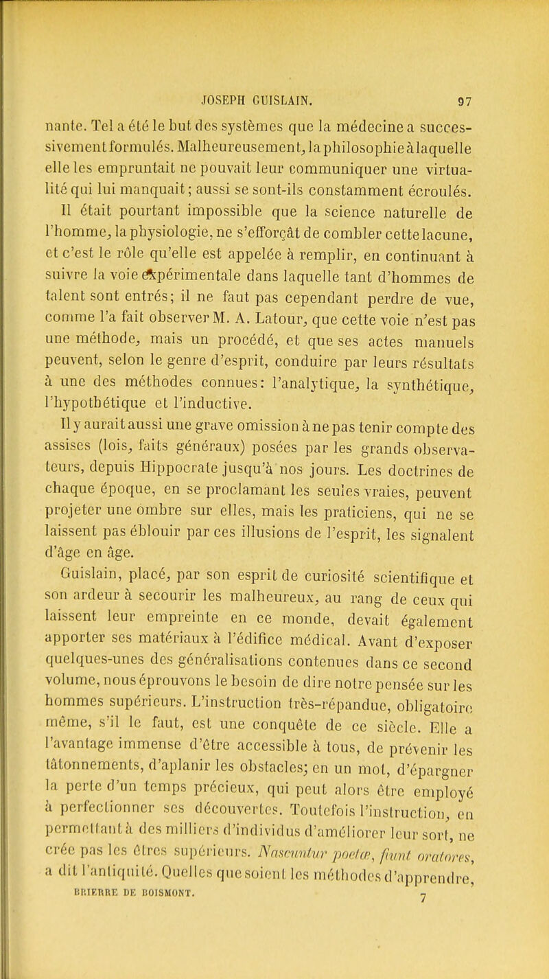 nante. Tel a été le but des systèmes que la médecine a succes- sivement formulés. Malheureusement^ la philosophie à laquelle elle les empruntait ne pouvait leur communiquer une virtua- lité qui lui manquait ; aussi se sont-ils constamment écroulés. Il était pourtant impossible que la science naturelle de l'homme, la physiologie, ne s'efforçât de combler cette lacune, et c'est le rôle qu'elle est appelée à remplir, en continuant à suivre la voie éî^périmentale dans laquelle tant d'hommes de talent sont entrés; il ne faut pas cependant perdre de vue, comme l'a fait observer M. A. Latour, que cette voie n'est pas une méthode, mais un procédé, et que ses actes manuels peuvent, selon le genre d'esprit, conduire par leurs résultats à une des méthodes connues: l'analytique, la synthétique, l'hypothétique et l'inductive. Il y aurait aussi une grave omission à ne pas tenir compte des assises (lois, faits généraux) posées par les grands observa- teurs, depuis Hippocrate jusqu'à nos jours. Les doctrines de chaque époque, en se proclamant les seules vraies, peuvent projeter une ombre sur elles, mais les praticiens, qui ne se laissent pas éblouir par ces illusions de l'esprit, les signalent d'âge en âge. Guislain, placé, par son esprit de curiosité scientifique et son ardeur à secourir les malheureux, au rang de ceux qui laissent leur empreinte en ce monde, devait également apporter ses matériaux à l'édifice médical. Avant d'exposer quelques-unes des généralisations contenues dans ce second volume, nous éprouvons le besoin de dire notre pensée sur les hommes supérieurs. L'instruction très-répandue, obligatoire même, s'il le faut, est une conquête de ce siècle. Elle a l'avantage immense d'être accessible à tous, de prévenir les tâtonnements, d'aplanir les obstacles; en un mot, d'épargner la perte d'un temps précieux, qui peut alors être employé h perfectionner ses découvertes. Toutefois l'instruction, eu permettantâ des milliers d'individus d'améliorer leur sort, ne crée pas les êtres supérieurs. Nnscuntvr pndœ^ fivnt oratores, a dit l'antiquité. Quelles que soient les méthodes d'apprendre] BltlEURE DE BOISMONT. y