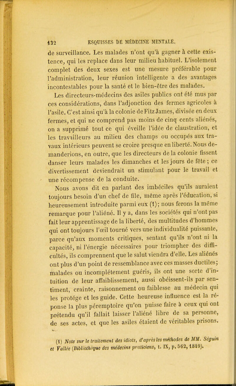 de surveillance. Les malades n'ont qu'à gagner à cette exis- tence^ qui les replace dans leur milieu habituel. L'isolement complet des deux sexes est une mesure préférable pour l'administration, leur réunion intelligente a des avantages incontestables pour la santé et le bien-être des malades. Les directeurs-médecins des asiles publics ont été mus par ces considérations, dans l'adjonction des fermes agricoles à l'asile. C'est ainsi qu'à la colonie de Fitz James, divisée en deux fermes, et qui ne comprend pas moins de cinq cents aliénés, on a supprimé tout ce qui éveille l'idée de claustration, et les travailleurs au milieu des champs ou occupés aux tra- vaux intérieurs peuvent se croire presque en liberté. Nous de- manderions, en outre, que les directeurs delà colonie fissent danser leurs malades les dimanches et les jours de fête ; ce divertissement deviendrait un stimulant pour le travail et une récompense de la conduite. Nous avons dit en parlant des imbéciles qu'ils auraient toujours besoin d'un chef de file, même après l'éducation, si heureusement introduite parmi eux (1); nous ferons la môme remarque pour l'aliéné. Il y a, dans les sociétés qui n'ont pas fait leur apprentissage de la liberté, des multitudes d'hommes qui ont toujours l'œil tourné vers une individualité puissante, parce qu'aux moments critiques, sentant qu'ils n'ont ni la capacité, ni l'énergie nécessaires pour triompher des diffi- cultés, ils comprennent que le salut viendra d'elle. Les aliénés ont plus d'un point de ressemblance avec ces masses ductiles; malades ou incomplètement guéris, ils ont une sorte d'in- tuition de leur affaiblissement, aussi obéissent-ils par sen- timent, crainte, raisonnement ou faiblesse au médecin qui les protège et les guide. Cette heureuse influence est la ré- ponse la plus péremptoire qu'on puisse faire à ceux qui ont prétendu qu'il fallait laisser l'aliéné libre de sa personne, de ses actes, et que les asiles étaient de véritables prisons. (1) Noie sur le irailement des idiots, d'après les méthodes de MM. Séguin el Vallée {Bibliothèque des médecins praticiens, t. IX, p. 562, 1849).