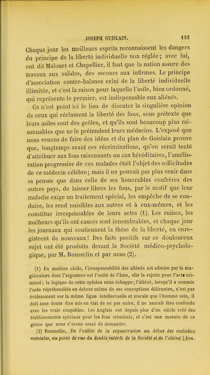 Chaque jour les meilleurs esprits reconnaissent les dangers du principe de la liberté individuelle non réglée ; avec lui, ont dit Malouet et Chapellier, il faut que la nation assure des travaux aux valides, des secours aux infirmes. Le principe d'association contre-balance celui de la liberté individuelle illimitée, et c'est la raison pour laquelle l'asile, bien ordonné, qui représente le premier, est indispensable aux aliénés. Ce n'est point ici le lieu de discuter la singulière opinion de ceux qui réclament la liberté des fous, sous prétexte que leurs asiles sont des geôles, et qu'ils sont beaucoup plus rai- sonnables que ne le prétendent leurs médecins. L'exposé que nous venons de faire des idées et du plan de Guislain prouve que, longtemps avant ces récriminations, qu'on serait tenté d'attribuer aux fous raisonnants ou aux héréditaires, l'amélio- ration progressive de ces malades était l'objet des sollicitudes de ce médecin célèbre; mais il ne pouvait pas plus venir dans sa pensée que dans celle de ses honorables confrères des autres pays, de laisser libres les fous, par le motif que leur maladie exige un traitement spécial, les empêche de se con- duire, les rend nuisibles aux autres et à eux-mêmes, et les constitue irresponsables de leurs actes (1). Les ruines, les malheurs qu'ils ont causés sont innombrables, et chaque jour les journaux qui soutiennent la thèse de la liberté, en enre- gistrent de nouveaux! Des faits positifs sur ce douloureux sujet ont été produits devant la Société médico-psycholo- gique, par M. Rousselin et par nous (2). (1) En matière civile, l'irresponsabilité des aliénés est admise par la ma- gistrature dont l'argument est l'unité de l'âme, elle la rejette pour l'acte cri- minel ; la logique de cette opinion nous échappe ; l'aliéné, lorsqu'il a commis l'acte répréhensible en dehors même de ses conceptions délirantes, n'est pas évidemment sur la même ligne intellectuelle et morale que l'homme sain, il doit sans doute être mis en état de ne pas nuire, il ne saurait être confondu avec les vrais coupables. Les Anglais ont depuis plus d'un siècle créé des établissements spéciaux pour les fous criminels, et c'est une mesure de ce genre que nous n'avons cessé de demander. (2) Rousselin, De Vulililé de la séquestration au début des maladies mentales, au point de vue du double intérêt de la Société et do l'aliéné {Ann.