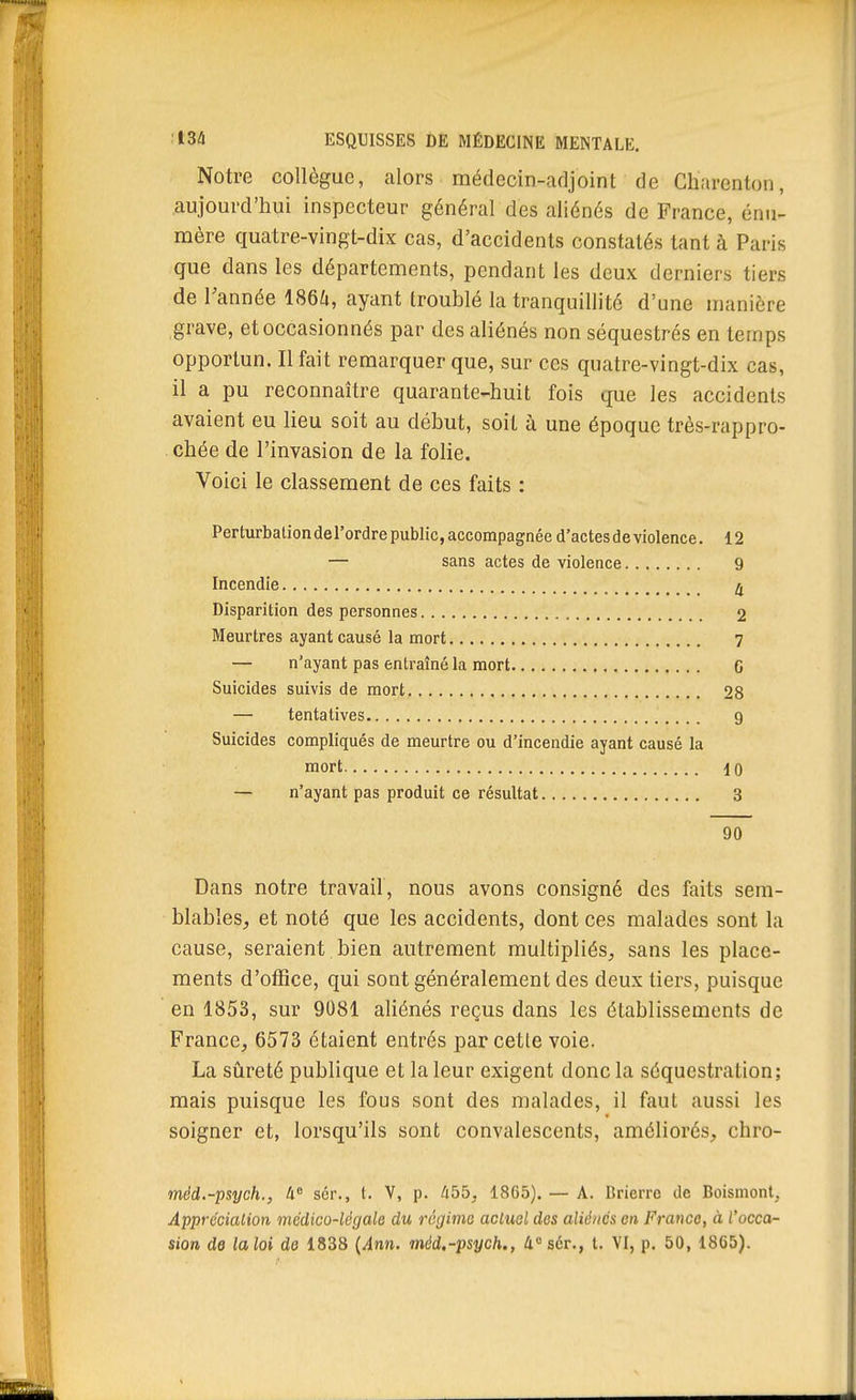 Notre collègue, alors médecin-adjoint de Cbarenton, aujourd'hui inspecteur général des aliénés de France, énu- mère quatre-vingt-dix cas, d'accidents constatés tant à Paris que dans les départements, pendant les deux derniers tiers de Tannée 186^», ayant troublé la tranquillité d'une manière grave, et occasionnés par des aliénés non séquestrés en temps opportun. Il fait remarquer que, sur ces quatre-vingt-dix cas, il a pu reconnaître quarante-huit fois que les accidents avaient eu lieu soit au début, soit à une époque très-rappro- cbée de l'invasion de la folie. Voici le classement de ces faits : Perturbation del'ordre public, accompagnée d'actes de violence. 12 — sans actes de violence 9 Incendie ^ Disparition des personnes 2 Meurtres ayant causé la mort 7 — n'ayant pas entraîné la mort G Suicides suivis de mort 28 — tentatives 9 Suicides compliqués de meurtre ou d'incendie ayant causé la mort 10 — n'ayant pas produit ce résultat 3 90 Dans notre travail, nous avons consigné des faits sem- blables, et noté que les accidents, dont ces malades sont la cause, seraient bien autrement multipliés, sans les place- ments d'office, qui sont généralement des deux tiers, puisque en 1853, sur 9081 aliénés reçus dans les établissements de France, 6573 étaient entrés par cette voie. La sûreté publique et la leur exigent donc la séquestration; mais puisque les fous sont des malades, il faut aussi les soigner et, lorsqu'ils sont convalescents, améliorés, chro- mêd.-psych., 4 sér., t. V, p. 455, 1865). — A. Brierrc de Boismont, ApprcciaUon médico-légale du régime actuel des aliénés on Franco, à l'occa- sion de laloi de 1838 {Ann. méd.-psych., 4«sér., t. VI, p. 50, 1865).