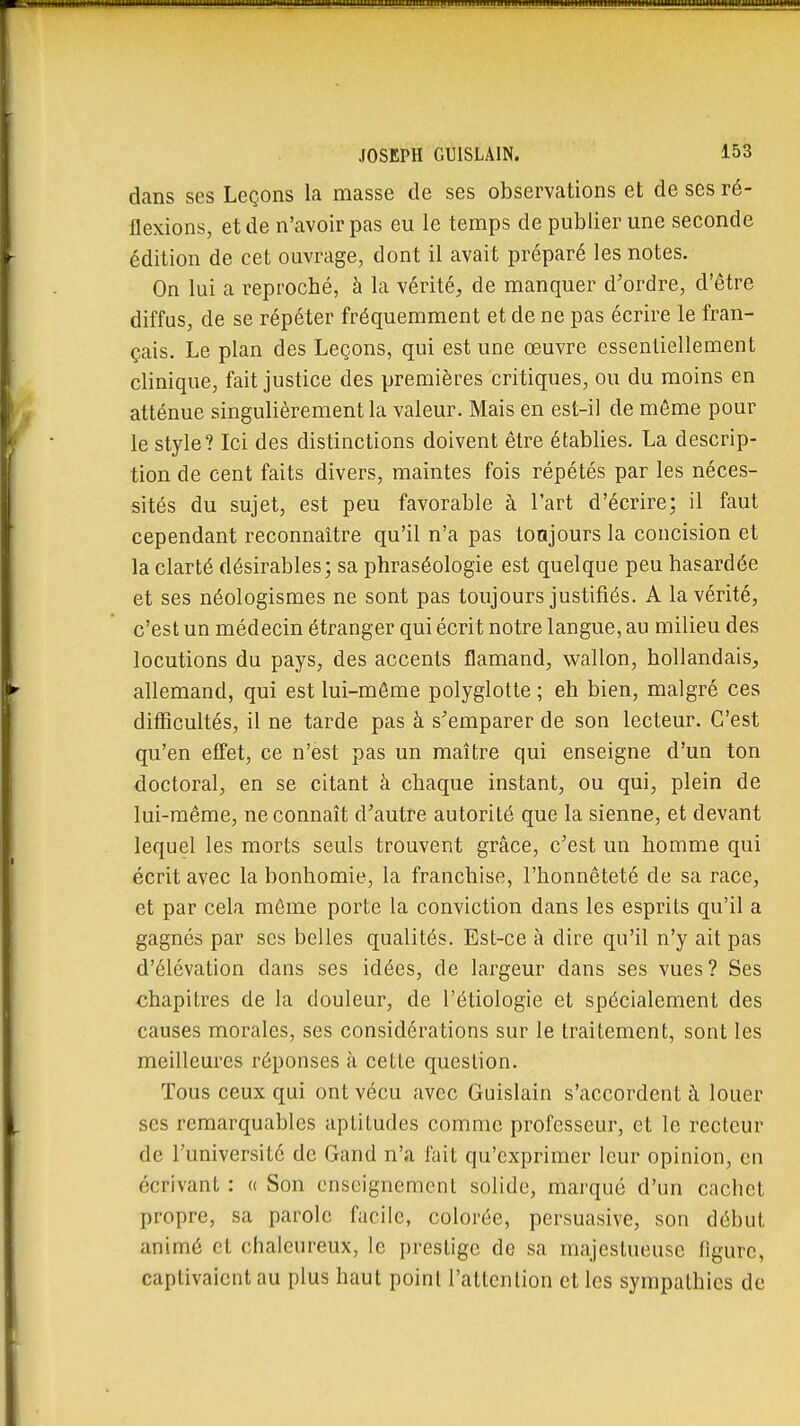 dans ses Leçons la masse de ses observations et de ses ré- flexions, et de n'avoir pas eu le temps de publier une seconde édition de cet ouvrage, dont il avait préparé les notes. On lui a reproché, à la vérité, de manquer d'ordre, d'être diffus, de se répéter fréquemment et de ne pas écrire le fran- çais. Le plan des Leçons, qui est une œuvre essentiellement clinique, fait justice des premières critiques, ou du moins en atténue singulièrement la valeur. Mais en est-il de môme pour le style? Ici des distinctions doivent être établies. La descrip- tion de cent faits divers, maintes fois répétés par les néces- sités du sujet, est peu favorable à l'art d'écrire; il faut cependant reconnaître qu'il n'a pas tonjours la concision et la clarté désirables; sa phraséologie est quelque peu hasardée et ses néologismes ne sont pas toujours justifiés. A la vérité, c'est un médecin étranger qui écrit notre langue, au milieu des locutions du pays, des accents flamand, wallon, hollandais, allemand, qui est lui-môme polyglotte ; eh bien, malgré ces difficultés, il ne tarde pas à s'emparer de son lecteur. C'est qu'en effet, ce n'est pas un maître qui enseigne d'un ton doctoral, en se citant à chaque instant, ou qui, plein de lui-même, ne connaît d'autre autorité que la sienne, et devant lequel les morts seuls trouvent grâce, c'est un homme qui écrit avec la bonhomie, la franchise, l'honnêteté de sa race, et par cela môme porte la conviction dans les esprits qu'il a gagnés par ses belles qualités. Est-ce à dire qu'il n'y ait pas d'élévation dans ses idées, de largeur dans ses vues ? Ses chapitres de la douleur, de l'étiologie et spécialement des causes morales, ses considérations sur le traitement, sont les meilleures réponses à cette question. Tous ceux qui ont vécu avec Guislain s'accordent à louer ses remarquables aptitudes comme professeur, et le recteur de l'université de Gand n'a fait qu'exprimer leur opinion, en écrivant : « Son enseignement solide, marqué d'un cachet propre, sa parole facile, colorée, persuasive, son début animé cl chaleureux, le prestige de sa majestueuse figure, captivaient au plus haut point l'attention et les sympathies de