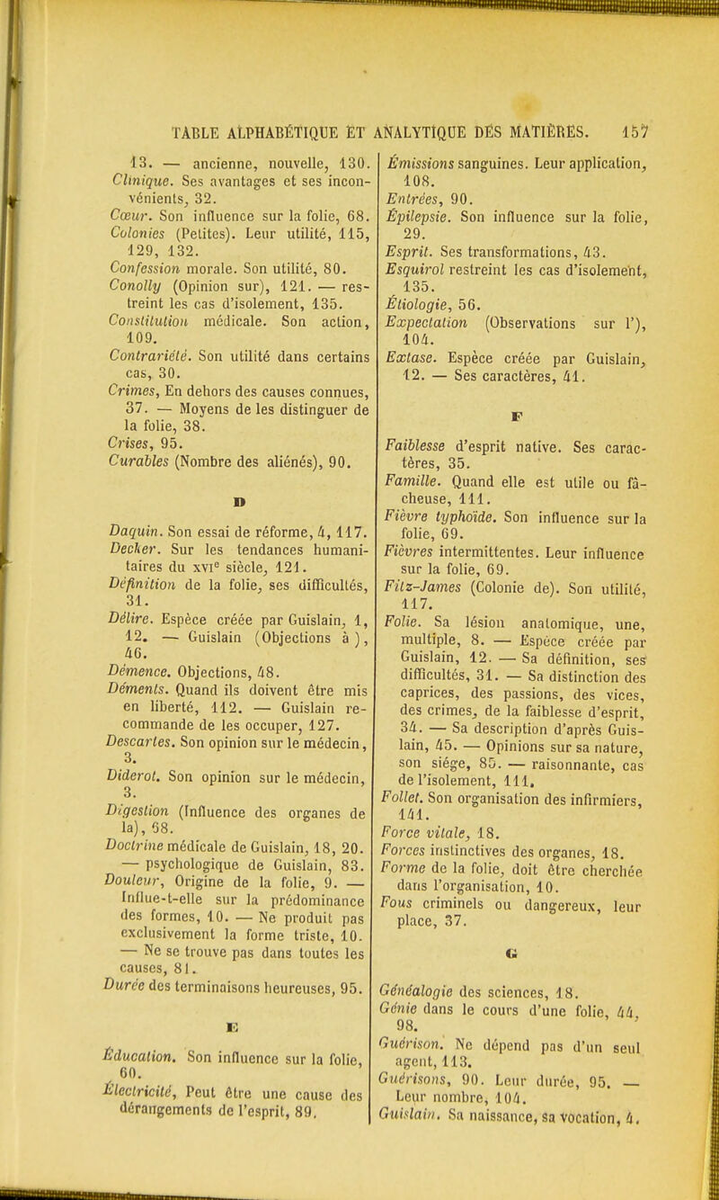 13. — ancienne, nouvelle, 130. Clinique. Ses avantages et ses incon- vénients, 32. Cœur. Son inlluence sur la folie, 68. Colonies (Petites). Leur utilité, 115, 129, 132. Confession morale. Son utilité, 80. Conolly (Opinion sur), 121. — res- treint les cas d'isolement, 135. Conslilution médicale. Son action, 109. Contrariété. Son utilité dans certains cas, 30. Crimes, En dehors des causes connues, 37. — Moyens de les distinguer de la folie, 38. Crises, 95. Curables (Nombre des aliénés), 90. D Daquin. Son essai de réforme, à, 117. Dédier. Sur les tendances humani- taires du xvi siècle, 121. Définition de la folie, ses difficultés, 31. Délire. Espèce créée par Guislain, 1, 12. — Guislain (Objections à), 46. Démence. Objections, /i8. Déments. Quand ils doivent être mis en liberté, 112. — Guislain re- commande de les occuper, 127. Descartes. Son opinion sur le médecin, 3. Diderot. Son opinion sur le médecin, 3. Digestion (Influence des organes de la), 68. Doctrine médicale de Guislain, 18, 20. — psychologique de Guislain, 83. Douleur, Origine de la folie, 9. — Influe-t-elle sur la prédominance des formes, 10. — Ne produit pas exclusivement la forme triste, 10. — Ne se trouve pas dans toutes les causes, 81. Durée des terminaisons heureuses, 95. e: Éducation. Son influence sur la folie, 60. Électricité, Peut être une cause des dérangements de l'esprit, 89, Émissions sanguines. Leur application, 108. Entrées, 90. Épilepsie. Son influence sur la folie, 29. Esprit. Ses transformations, 43. Esguirol restreint les cas d'isolement, 135. Étiologie, 56. Expectaiion (Observations sur 1'), 104. Extase. Espèce créée par Guislain, 12. — Ses caractères, 41. F Faiblesse d'esprit native. Ses carac- tères, 35. Famille. Quand elle est utile ou fâ- cheuse, 111. Fièvre typhoïde. Son influence sur la folie, 69. Fièvres intermittentes. Leur influence sur la folie, 69. Filz-James (Colonie de). Son utilité, 117. Folie. Sa lésion analomique, une, multiple, 8. — Espèce créée par Guislain, 12. — Sa définition, ses difficultés, 31. — Sa distinction des caprices, des passions, des vices, des crimes, de la faiblesse d'esprit, 34. — Sa description d'après Guis- lain, 45. — Opinions sur sa nature, son siège, 85. — raisonnante, cas de l'isolement, 111. Follet. Son organisation des infirmiers, 141. Force vitale, 18. Forces instinctives des organes, 18, Forme de la folie, doit être cherchée dans l'organisation, 10. Fous criminels ou dangereux, leur place, 37. Généalogie des sciences, 18. Génie dans le cours d'une folie, 44 98. Guérison. Ne dépend pas d'un seul agent, 113. Giiérisons, 90. Leur durée, 95. — Leur nombre, 104. Guialaiii. Sa naissance, sa vocation, 4.