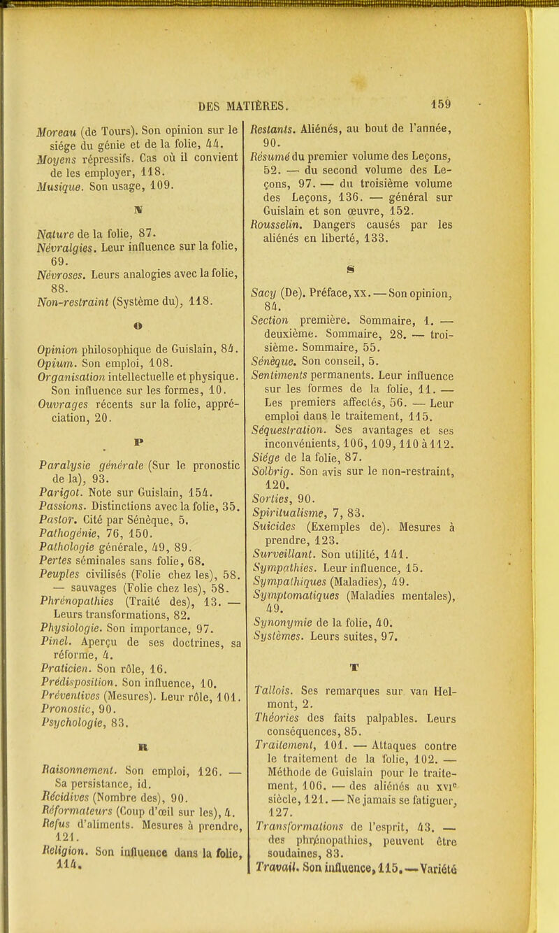 Moreau (de Tours). Son opinion sur le siège du génie et de la folie, àli. Moyens répressifs. Cas où il convient de les employer, 118. Musique. Son usage, 109. Nature de la folie, 87. Névralgies. Leur influence sur la folie, 69. Névroses. Leurs analogies avec la folie, 88. Non-reslrainl (Système du), 118. o Opinion philosophique de Guislain, 8û. Opium. Son emploi, 108. Organisation intellectuelle et physique. Son influence sur les formes, 10. Ouvrages récents sur la folie, appré- ciation, 20. P Paralysie générale (Sur le pronostic de la), 93. Parigot. Note sur Guislain, 154. Passions. Distinctions avec la folie, 35. Paslor. Cité par Sénèque, 5. Pathogénie, 76, 150. Pathologie générale, 49, 89. Pertes séminales sans folie, 68. Peuples civilisés (Folie chez les), 58. — sauvages (Folie chez les), 58. Phrénopathies (Traité des), 13. — Leurs transformations, 82. Physiologie. Son importance, 97. Pinel. Aperçu de ses doctrines, sa réforme, 4. Praticien. Son rôle, 16. Prédisposition. Son influence, 10. Préventives (Mesures). Leur rôle, 101. Pronostic, 90. Psychologie, 83, II Baisonnement. Son emploi, 126. — Sa persistance, id. Récidives (Nombre des), 90. Réformateurs (Coup d'oeil sur les), 4. Befus d'alimcnls. Mesures à prendre, 121. Beligion. Son influence dans la folie, 114. Bestants. Aliénés, au bout de l'année, 90. Bésumé du premier volume des Leçons, 52. — du second volume des Le- çons, 97. — du troisième volume des Leçons, 136. — général sur Guislain et son œuvre, 152. Bousselin. Dangers causés par les aliénés en liberté, 133. S Sacy (De). Préface, xx. — Son opinion, 84. Section première. Sommaire, 1. — deuxième. Sommaire, 28. — troi- sième. Sommaire, 55, Sénèque. Son conseil, 5. Sentiments permanents. Leur influence sur les formes de la folie, 11. — Les premiers aff'eclés, 56. — Leur emploi dans le traitement, 115, Séquestration. Ses avantages et ses inconvénients, 106,109,110àll2. Siège de la folie, 87, Solbrig. Son avis sur le non-restraint, 120. Sorties, 90. Spiritualisme, 7, 83, Suicides (Exemples de). Mesures à prendre, 123. Surveillant. Son utilité, 141. Sympathies. Leur influence, 15. Sympathiques (Maladies), 49. Symptomaliques (Maladies mentales), 49. Synonymie de la folie, 40. Systèmes. Leurs suites, 97. V Tallois. Ses remarques sur van Hel- mont, 2. Théories des faits palpables. Leurs conséquences, 85. Traitement, 101. — Attaques contre le traitement de la folie, 102. — Méthode de Guislain pour le traite- ment, 106. — des aliénés au xvi siècle, 121. — Ne jamais se fatiguer, 127. Transformations de l'esprit, 43. — des phrénopathies, peuvent être soudaines, 83, Travail. Son iunuence, 115,—Variété