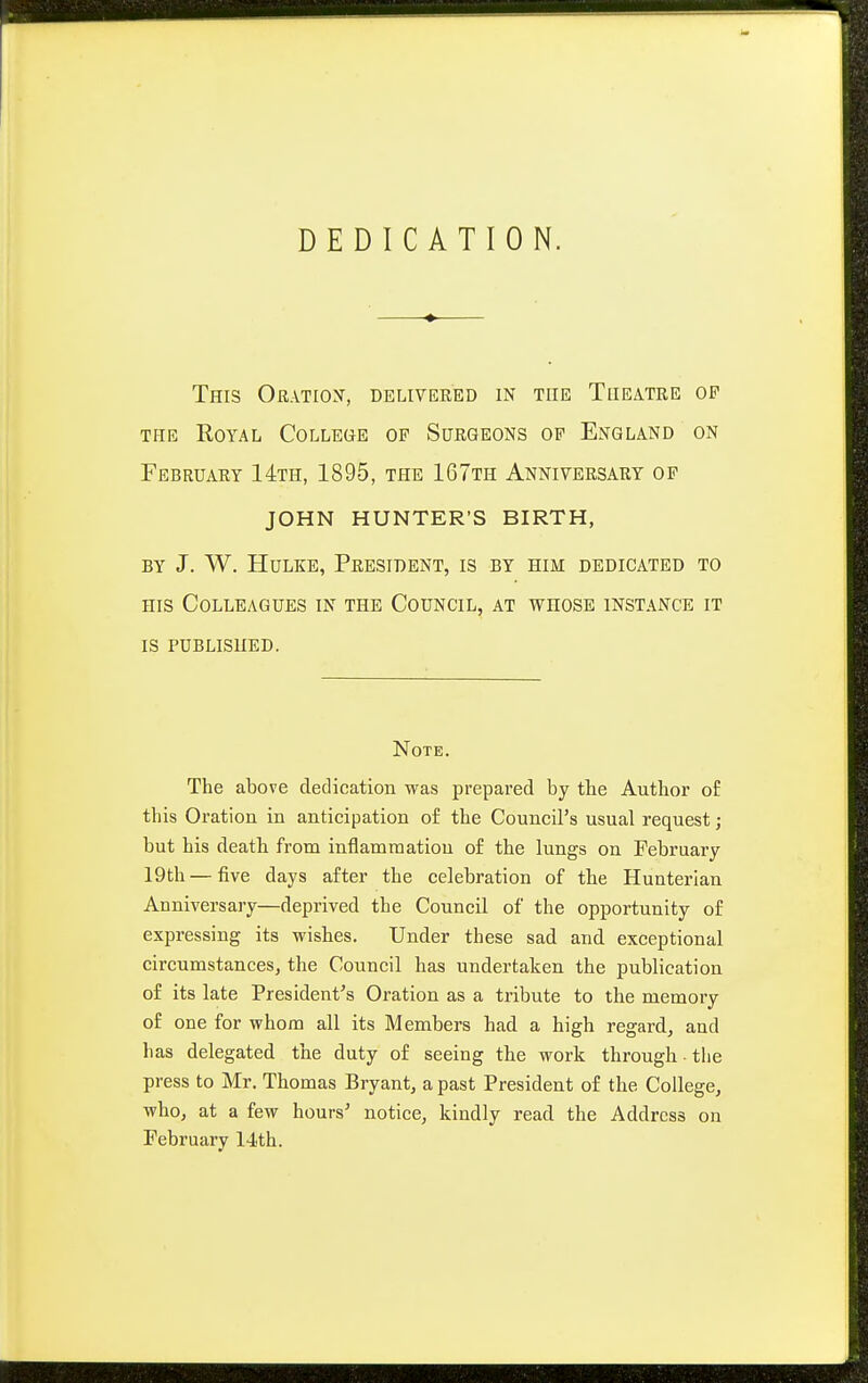 DEDICATION. This Oratiox, delivered in the Theatre of THE Royal College of Surgeons of England on February 14th, 1895, the 167th Anniversary op JOHN HUNTER'S BIRTH, BY J. W. HuLKE, President, is by him dedicated to HIS Colleagues in the Council, at whose instance it IS published. Note. The above dedication was prepared by tbe Author of this Oration in anticipation of the Council's usual request; but his death from inflammation of the lungs on February 19th — five days after the celebration of the Hunterian Anniversary—deprived the Council of the opportunity of expressing its wishes. Under these sad and exceptional circumstances, the Council has undertaken the publication of its late President's Oration as a tribute to the memory of one for whom all its Members had a high regard, and has delegated the duty of seeing the work through the press to Mr. Thomas Bryant, a past President of the College, who, at a few hours' notice, kindly read the Address on February 14th.