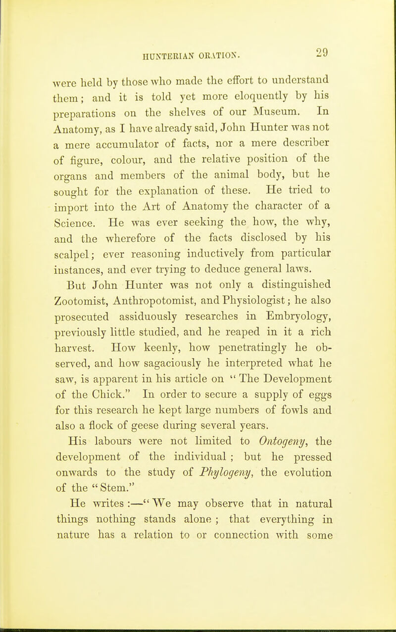 were held by those who made the effort to understand them; and it is told yet more eloquently by his preparations on the shelves of our Museum. In Anatomy, as I have already said, John Hunter was not a mere accumulator of facts, nor a mere describer of figure, colour, and the relative position of the organs and members of the animal body, but he sought for the explanation of these. He tried to import into the Art of Anatomy the character of a Science. He was ever seeking the how, the why, and the wherefore of the facts disclosed by his scalpel; ever reasoning inductively from particular instances, and ever trying to deduce general laws. But John Hunter was not only a distinguished Zootomist, Anthropotomist, and Physiologist; he also prosecuted assiduously researches in Embryology, previously little studied, and he reaped in it a rich harvest. How keenly, how penetratingly he ob- served, and how sagaciously he interpreted what he saw, is apparent in his article on  The Development of the Chick. In order to secure a supply of eggs for this research he kept large numbers of fowls and also a flock of geese during several years. His labours were not limited to Ontogeny, the development of the individual ; but he pressed onwards to the study of Phylogeny, the evolution of the  Stem. He writes :— We may observe that in natural things nothing stands alone ; that everything in nature has a relation to or connection with some
