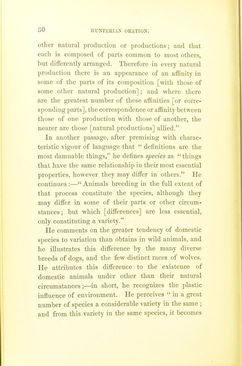 other natural production or productions; and that each is composed of parts common to most others, but differently arranged. Therefore in every natural production there is an appearance of an affinity in some of the parts of its composition [with those of some other natural production]; and where there are the greatest number of these affinities [or corre- sponding parts], the correspondence or affinity between those of one production with those of another, the nearer are those [natural productions] allied. In another passage, after premising with charac- teristic vigour of language that  definitions are the most damnable things, he defines species as  things that have the same relationship in their most essential properties, however they may differ in others. He continues :— Animals breeding in the full extent of that process constitute the species, although they may differ in some of their parts or other circum- stances ; but which [differences] are less essential, only constituting a variety. He comments on the greater tendency of domestic species to variation than obtains in wild animals, and he illustrates this difference by the many diverse breeds of dogs, and the few distinct races of wolves. He attributes this difference to the existence of domestic animals under other than their natural circumstances;—in short, he recognizes the plastic influence of environment. He perceives  in a great number of species a considerable variety in the same ; and from this variety in the same species, it becomes
