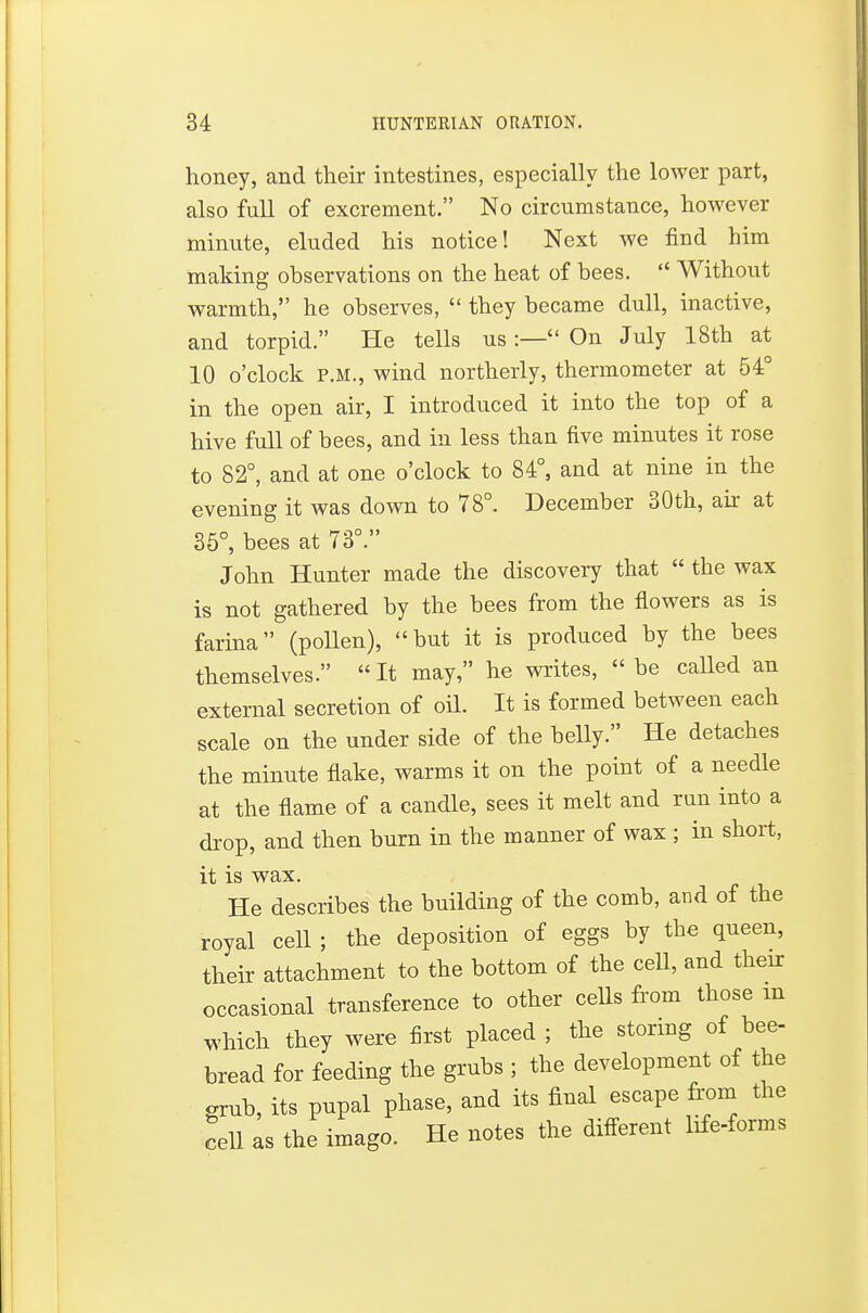 honey, and their intestines, especially the lower part, also full of excrement. No circumstance, however minute, eluded his notice! Next we find him making observations on the heat of bees.  Without warmth, he observes,  they became dull, inactive, and torpid. He tells us :— On July 18th at 10 o'clock P.M., wind northerly, thermometer at 54° in the open air, I introduced it into the top of a hive full of bees, and in less than five minutes it rose to 82°, and at one o'clock to 84°, and at nine in the evening it was down to 78°. December 30th, aii- at 35°, bees at 73°. John Hunter made the discovery that  the wax is not gathered by the bees from the flowers as is farina (pollen), but it is produced by the bees themselves.  It may, he writes,  be caUed an external secretion of oil. It is formed between each scale on the under side of the belly. He detaches the minute flake, warms it on the point of a needle at the flame of a candle, sees it melt and run into a drop, and then burn in the manner of wax ; in short, it is wax. He describes the building of the comb, and of the royal cell; the deposition of eggs by the queen, their attachment to the bottom of the ceU, and their occasional transference to other ceUs from those m which they were first placed ; the storing of bee- bread for feeding the grubs ; the development of the grnb, its pupal phase, and its final escape from the cell as the imago. He notes the different life-forms