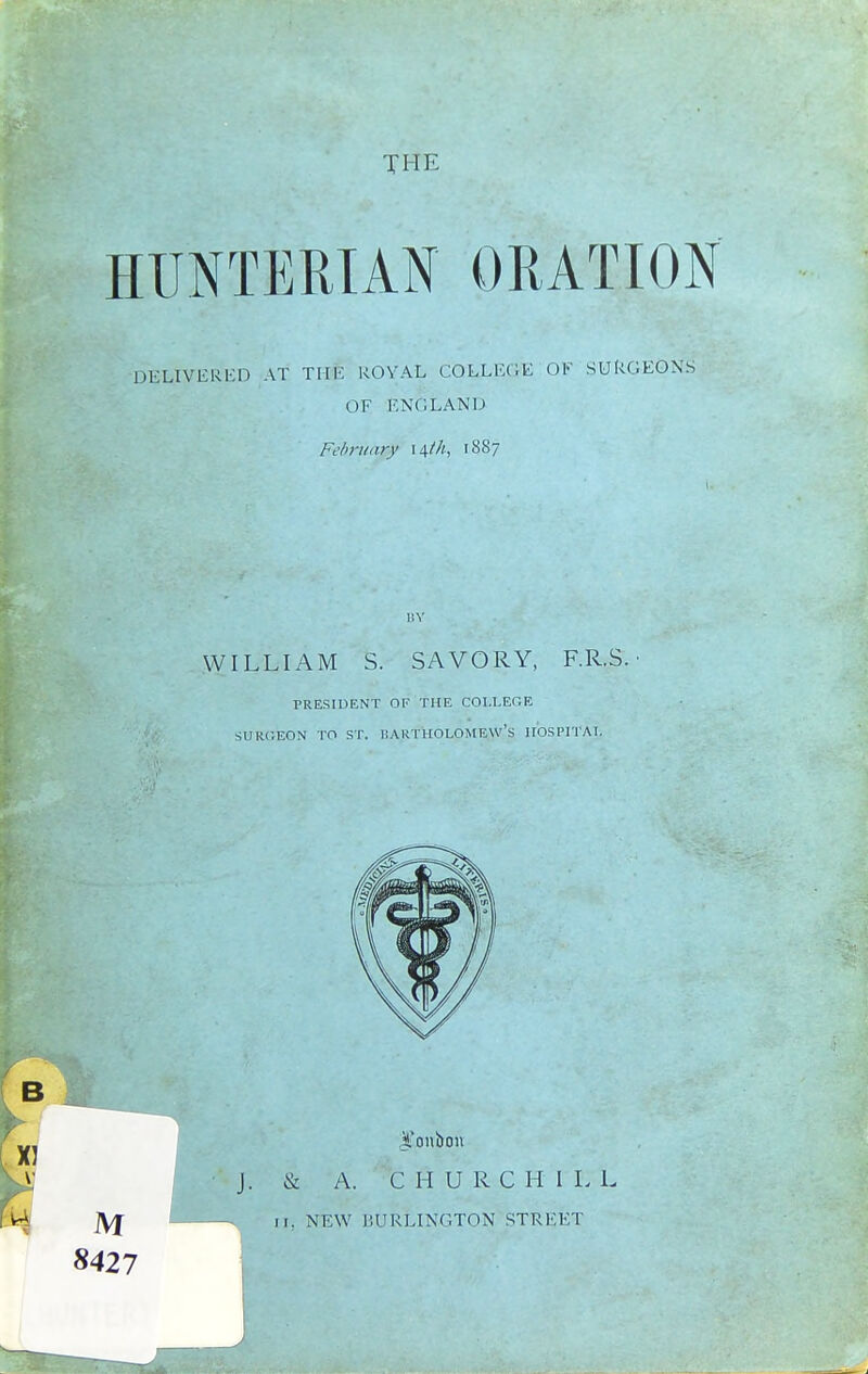 TH E HUNTERIAN ORATION DELIVERED AT TIIK ROYAL COLLEGE OF SURGEONS OF ENGLAND February 14///, 1887 BY WILLIAM S. SAVORY, F.R.S. PRESIDENT OF THE COLLEGE SURGEON TO ST. BARTHOLOMEW'S HOSPITAL