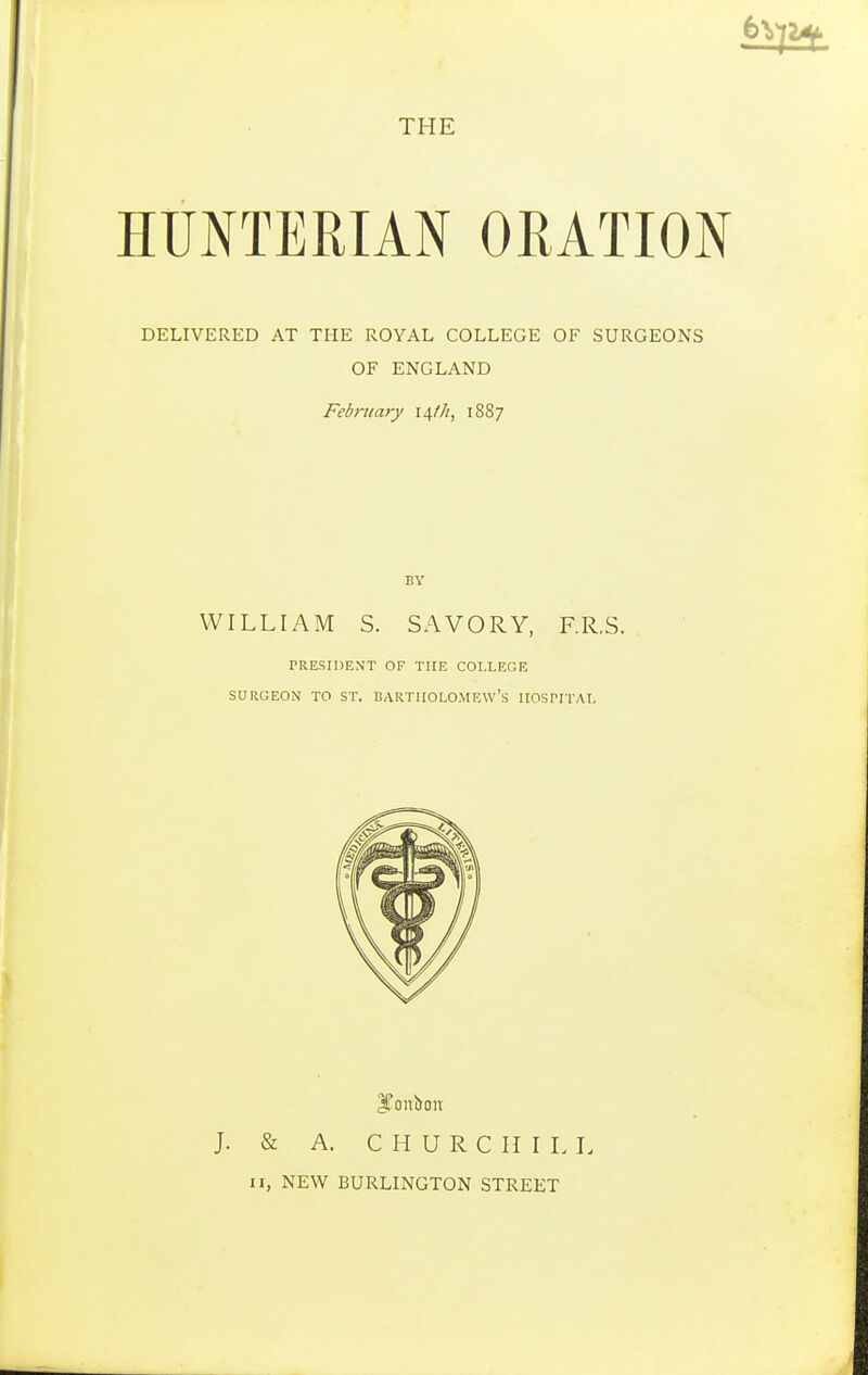 THE HUNTERIAN ORATION DELIVERED AT THE ROYAL COLLEGE OF SURGEONS OF ENGLAND February 14///, 18S7 BY WILLIAM S. SAVORY, F.R.S. PRESIDENT OF THE COLLEGE SURGEON TO ST. BARTHOLOMEW'S HOSPITAL J. & A. CHURCHILL 11, NEW BURLINGTON STREET