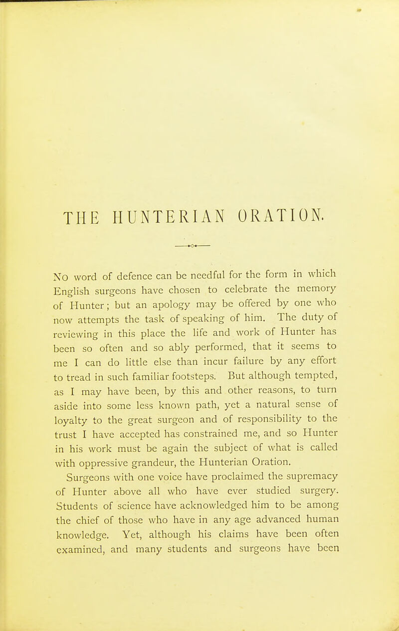 THE HUNTERIAN ORATION. No word of defence can be needful for the form in which English surgeons have chosen to celebrate the memory of Hunter; but an apology may be offered by one who now attempts the task of speaking of him. The duty of reviewing in this place the life and work of Hunter has been so often and so ably performed, that it seems to me I can do little else than incur failure by any effort to tread in such familiar footsteps. But although tempted, as I may have been, by this and other reasons, to turn aside into some less known path, yet a natural sense of loyalty to the great surgeon and of responsibility to the trust I have accepted has constrained me, and so Hunter in his work must be again the subject of what is called with oppressive grandeur, the Hunterian Oration. Surgeons with one voice have proclaimed the supremacy of Hunter above all who have ever studied surgery. Students of science have acknowledged him to be among the chief of those who have in any age advanced human knowledge. Yet, although his claims have been often examined, and many students and surgeons have been