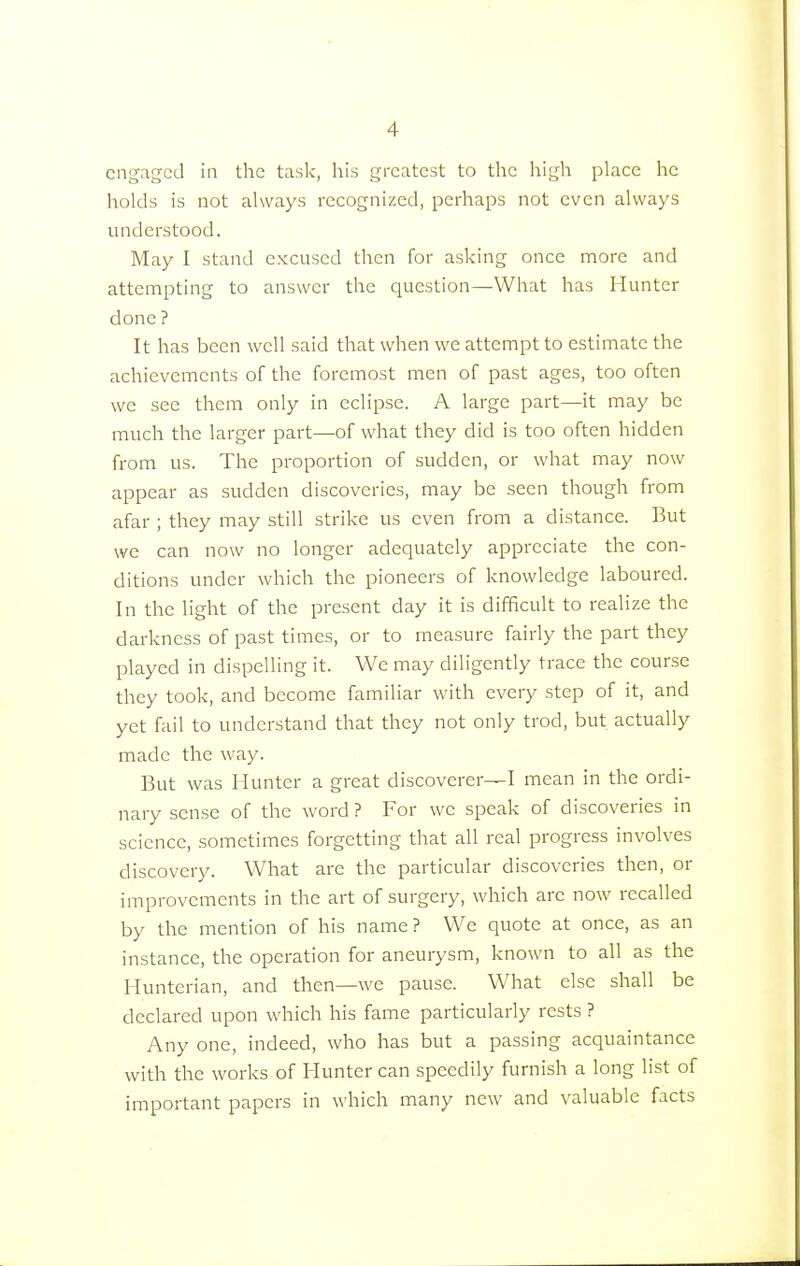 engaged in the task, his greatest to the high place he holds is not always recognized, perhaps not even always understood. May I stand excused then for asking once more and attempting to answer the question—What has Hunter done ? It has been well said that when we attempt to estimate the achievements of the foremost men of past ages, too often we see them only in eclipse. A large part—it may be much the larger part—of what they did is too often hidden from us. The proportion of sudden, or what may now appear as sudden discoveries, may be seen though from afar ; they may still strike us even from a distance. But we can now no longer adequately appreciate the con- ditions under which the pioneers of knowledge laboured. In the light of the present day it is difficult to realize the darkness of past times, or to measure fairly the part they played in dispelling it. We may diligently trace the course they took, and become familiar with every step of it, and yet fail to understand that they not only trod, but actually made the way. But was Hunter a great discoverer—I mean in the ordi- nary sense of the word ? For we speak of discoveries in science, sometimes forgetting that all real progress involves discovery. What are the particular discoveries then, or improvements in the art of surgery, which are now recalled by the mention of his name? We quote at once, as an instance, the operation for aneurysm, known to all as the Hunterian, and then—we pause. What else shall be declared upon which his fame particularly rests ? Any one, indeed, who has but a passing acquaintance with the works of Hunter can speedily furnish a long list of important papers in which many new and valuable facts