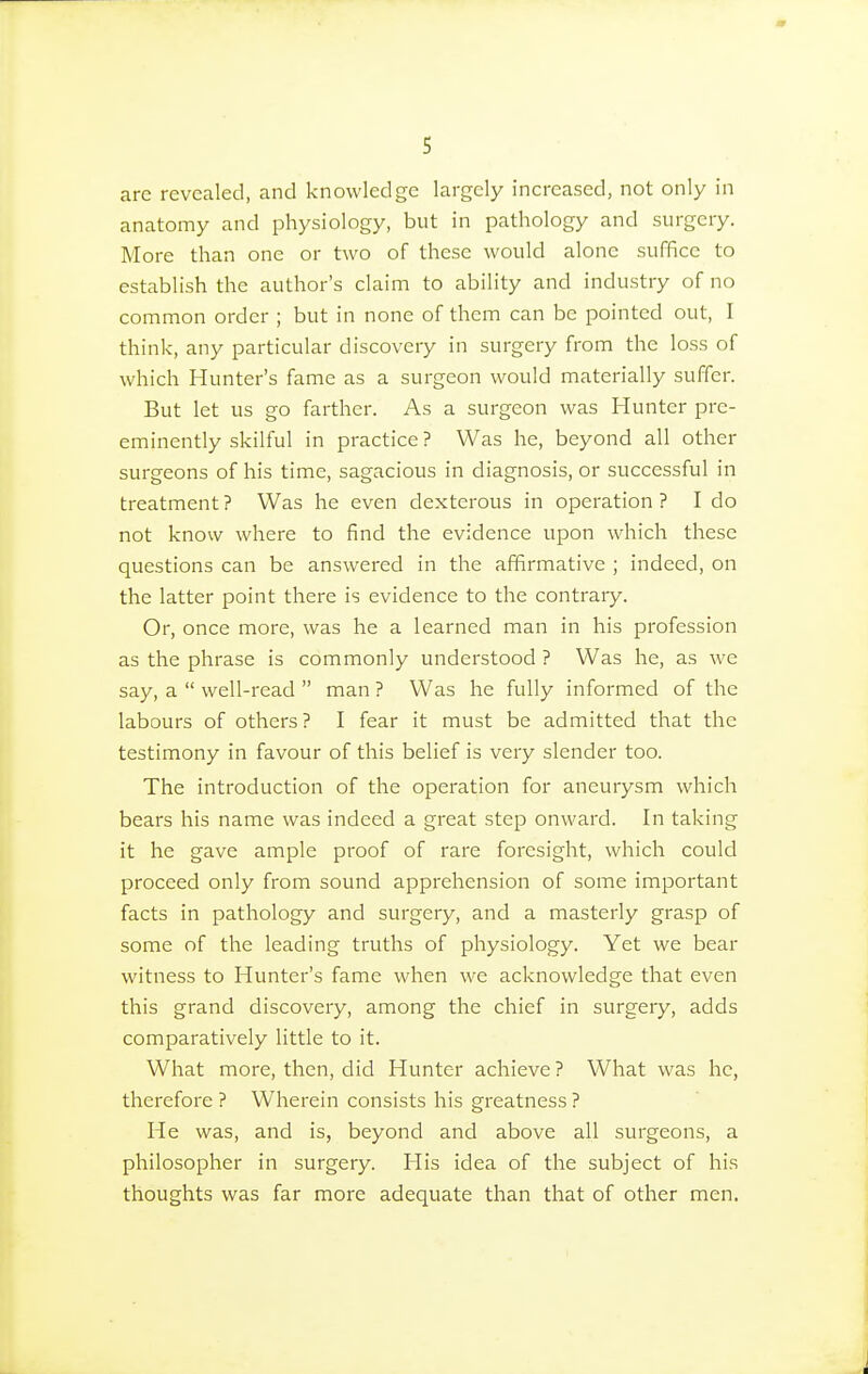 s are revealed, and knowledge largely increased, not only in anatomy and physiology, but in pathology and surgery. More than one or two of these would alone suffice to establish the author's claim to ability and industry of no common order ; but in none of them can be pointed out, I think, any particular discovery in surgery from the loss of which Hunter's fame as a surgeon would materially suffer. But let us go farther. As a surgeon was Hunter pre- eminently skilful in practice ? Was he, beyond all other surgeons of his time, sagacious in diagnosis, or successful in treatment ? Was he even dexterous in operation ? I do not know where to find the evidence upon which these questions can be answered in the affirmative ; indeed, on the latter point there is evidence to the contrary. Or, once more, was he a learned man in his profession as the phrase is commonly understood ? Was he, as we say, a  well-read  man ? Was he fully informed of the labours of others? I fear it must be admitted that the testimony in favour of this belief is very slender too. The introduction of the operation for aneurysm which bears his name was indeed a great step onward. In taking it he gave ample proof of rare foresight, which could proceed only from sound apprehension of some important facts in pathology and surgery, and a masterly grasp of some of the leading truths of physiology. Yet we bear witness to Hunter's fame when we acknowledge that even this grand discovery, among the chief in surgery, adds comparatively little to it. What more, then, did Hunter achieve ? What was he, therefore ? Wherein consists his greatness ? He was, and is, beyond and above all surgeons, a philosopher in surgery. His idea of the subject of his thoughts was far more adequate than that of other men.