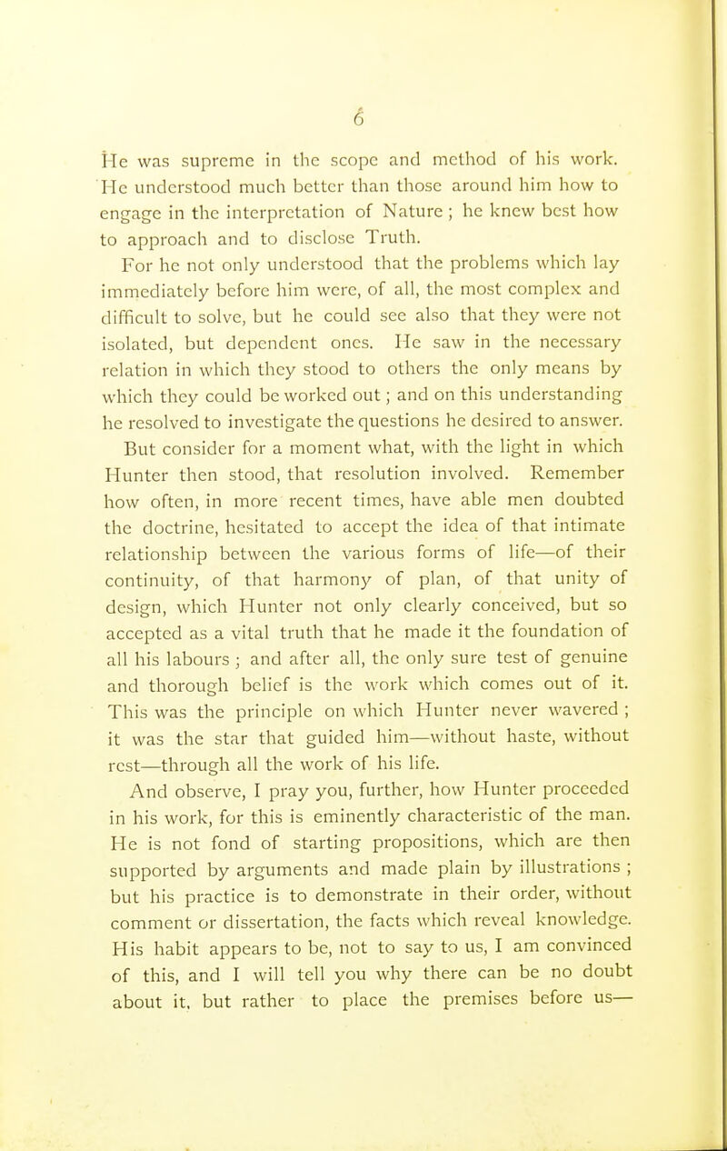 He was supreme in the scope and method of his work. He understood much better than those around him how to engage in the interpretation of Nature ; he knew best how to approach and to disclose Truth. For he not only understood that the problems which lay immediately before him were, of all, the most complex and difficult to solve, but he could see also that they were not isolated, but dependent ones. He saw in the necessary relation in which they stood to others the only means by which they could be worked out; and on this understanding he resolved to investigate the questions he desired to answer. But consider for a moment what, with the light in which Hunter then stood, that resolution involved. Remember how often, in more recent times, have able men doubted the doctrine, hesitated to accept the idea of that intimate relationship between the various forms of life—of their continuity, of that harmony of plan, of that unity of design, which Hunter not only clearly conceived, but so accepted as a vital truth that he made it the foundation of all his labours ; and after all, the only sure test of genuine and thorough belief is the work which comes out of it. This was the principle on which Hunter never wavered ; it was the star that guided him—without haste, without rest—through all the work of his life. And observe, I pray you, further, how Hunter proceeded in his work, for this is eminently characteristic of the man. He is not fond of starting propositions, which are then supported by arguments and made plain by illustrations ; but his practice is to demonstrate in their order, without comment or dissertation, the facts which reveal knowledge. His habit appears to be, not to say to us, I am convinced of this, and I will tell you why there can be no doubt about it. but rather to place the premises before us—
