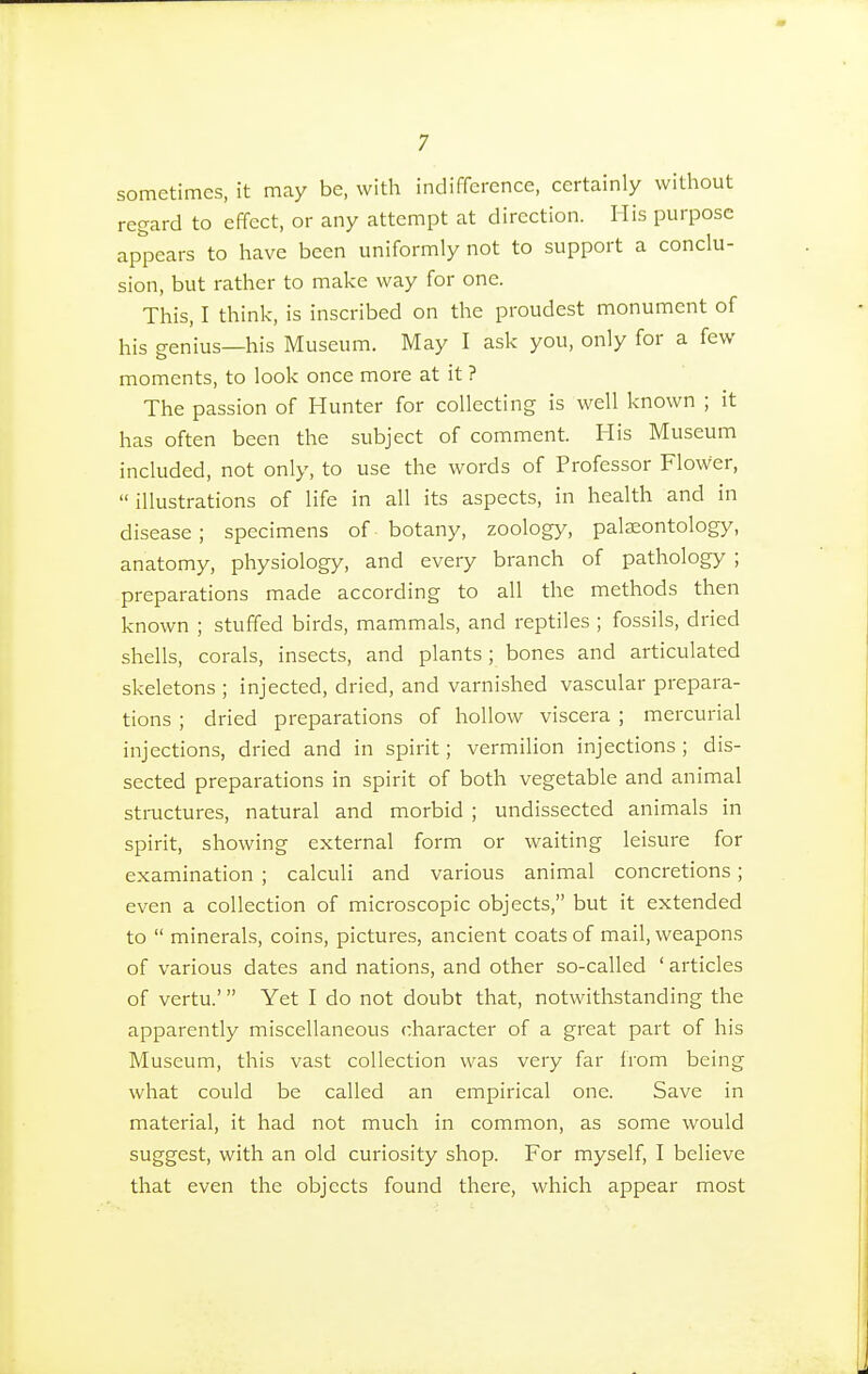 sometimes, it may be, with indifference, certainly without regard to effect, or any attempt at direction. His purpose appears to have been uniformly not to support a conclu- sion, but rather to make way for one. This, I think, is inscribed on the proudest monument of his genius—his Museum. May I ask you, only for a few moments, to look once more at it ? The passion of Hunter for collecting is well known ; it has often been the subject of comment. His Museum included, not only, to use the words of Professor Flower, illustrations of life in all its aspects, in health and in disease; specimens of botany, zoology, palaeontology, anatomy, physiology, and every branch of pathology ; preparations made according to all the methods then known ; stuffed birds, mammals, and reptiles ; fossils, dried shells, corals, insects, and plants; bones and articulated skeletons ; injected, dried, and varnished vascular prepara- tions ; dried preparations of hollow viscera ; mercurial injections, dried and in spirit; vermilion injections; dis- sected preparations in spirit of both vegetable and animal structures, natural and morbid ; undissected animals in spirit, showing external form or waiting leisure for examination ; calculi and various animal concretions; even a collection of microscopic objects, but it extended to  minerals, coins, pictures, ancient coats of mail, weapons of various dates and nations, and other so-called ' articles of vertu.' Yet I do not doubt that, notwithstanding the apparently miscellaneous character of a great part of his Museum, this vast collection was very far from being what could be called an empirical one. Save in material, it had not much in common, as some would suggest, with an old curiosity shop. For myself, I believe that even the objects found there, which appear most