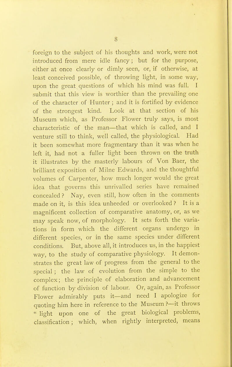 foreign to the subject of his thoughts and work, were not introduced from mere idle fancy; but for the purpose, either at once clearly or dimly seen, or, if otherwise, at least conceived possible, of throwing light, in some way, upon the great questions of which his mind was full. I submit that this view is worthier than the prevailing one of the character of Hunter ; and it is fortified by evidence of the strongest kind. Look at that section of his Museum which, as Professor Flower truly says, is most characteristic of the man—that which is called, and I venture still to think, well called, the physiological. Had it been somewhat more fragmentary than it was when he left it, had not a fuller light been thrown on the truth it illustrates by the masterly labours of Von Baer, the brilliant exposition of Milne Edwards, and the thoughtful volumes of Carpenter, how much longer would the great idea that governs this unrivalled series have remained concealed ? Nay, even still, how often in the comments made on it, is this idea unheeded or overlooked ? It is a magnificent collection of comparative anatomy, or, as we may speak now, of morphology. It sets forth the varia- tions in form which the different organs undergo in different species, or in the same species under different conditions. But, above all, it introduces us, in the happiest way, to the study of comparative physiology. It demon- strates the great law of progress from the general to the special ; the law of evolution from the simple to the complex; the principle of elaboration and advancement of function by division of labour. Or, again, as Professor Flower admirably puts it—and need I apologize for quoting him here in reference to the Museum ?—it throws  light upon one of the great biological problems, classification ; which, when rightly interpreted, means
