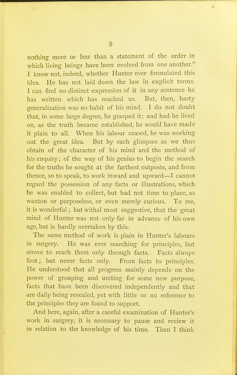nothing more or less than a statement of the order in which living beings have been evolved from one another. I know not, indeed, whether Hunter ever formulated this idea. He has not laid down the law in explicit terms. I can find no distinct expression of it in any sentence he has written which has reached us. But, then, hasty generalization was no habit of his mind. I do not doubt that, in some large degree, he grasped it; and had he lived on, as the truth became established, he would have made it plain to all. When his labour ceased, he was working out the great idea. But by such glimpses as we thus obtain of the character of his mind and the method of his enquiry; of the way of his genius to begin the search for the truths he sought at the furthest outposts, and from thence, so to speak, to work inward and upward—I cannot regard the possession of any facts or illustrations, which he was enabled to collect, but had not time to place, as wanton or purposeless, or even merely curious. To me, it is wonderful; but withal most suggestive, that the great mind of Hunter was not only far in advance of his own age, but is hardly overtaken by this. The same method of work is plain in Hunter's labours in surgery. He was ever searching for principles, but strove to reach them only through facts. Facts always first; but never facts only. From facts to principles. He understood that all progress mainly depends on the power of grouping and uniting for some new purpose, facts that have been discovered independently and that are daily being revealed, yet with little or no reference to the principles they are found to support. And here, again, after a careful examination of Hunter's work in surgery, it is necessary to pause and review it in relation to the knowledge of his time. Then I think