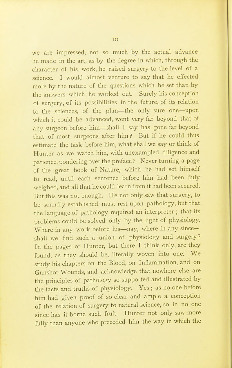 we arc impressed, not so much by the actual advance he made in the art, as by the degree in which, through the character of his work, he raised surgery to the level of a science. I would almost venture to say that he effected more by the nature of the questions which he set than by the answers which he worked out. Surely his conception of surgery, of its possibilities in the future, of its relation to the sciences, of the plan—the only sure one—upon which it could be advanced, went very far beyond that of any surgeon before him—shall I say has gone far beyond that of most surgeons after him? But if he could thus estimate the task before him, what shall we say or think of Hunter as we watch him, with unexampled diligence and patience, pondering over the preface? Never turning a page of the great book of Nature, which he had set himself to read, until each sentence before him had been duly weighed, and all that he could learn from it had been secured. But this was not enough. He not only saw that surgery, to be soundly established, must rest upon pathology, but that the language of pathology required an interpreter ; that its problems could be solved only by the light of physiology. Where in any work before his—nay, where in any since— shall we find such a union of physiology and surgery? In the pages of Hunter, but there I think only, are they found, as they should be, literally woven into one. We study his chapters on the Blood, on Inflammation, and on Gunshot Wounds, and acknowledge that nowhere else are the principles of pathology so supported and illustrated by the facts and truths of physiology. Yes j as no one before him had given proof of so clear and ample a conception of the relation of surgery to natural science, so in no one since has it borne such fruit. Hunter not only saw more fully than anyone who preceded him the way in which the