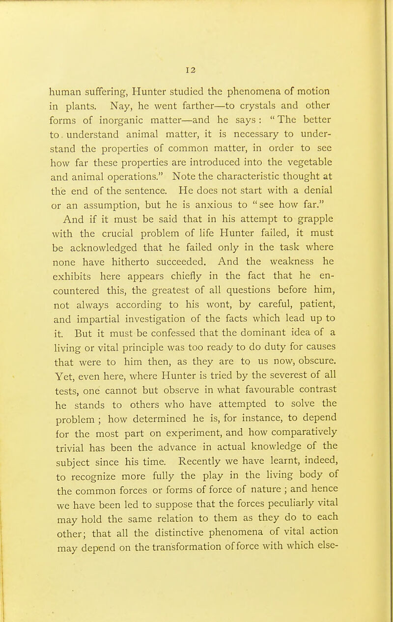 human suffering, Hunter studied the phenomena of motion in plants. Nay, he went farther—to crystals and other forms of inorganic matter—and he says :  The better to. understand animal matter, it is necessary to under- stand the properties of common matter, in order to sec how far these properties are introduced into the vegetable and animal operations. Note the characteristic thought at the end of the sentence. He does not start with a denial or an assumption, but he is anxious to see how far. And if it must be said that in his attempt to grapple with the crucial problem of life Hunter failed, it must be acknowledged that he failed only in the task where none have hitherto succeeded. And the weakness he exhibits here appears chiefly in the fact that he en- countered this, the greatest of all questions before him, not always according to his wont, by careful, patient, and impartial investigation of the facts which lead up to it. But it must be confessed that the dominant idea of a living or vital principle was too ready to do duty for causes that were to him then, as they are to us now, obscure. Yet, even here, where Hunter is tried by the severest of all tests, one cannot but observe in what favourable contrast he stands to others who have attempted to solve the problem ; how determined he is, for instance, to depend for the most part on experiment, and how comparatively trivial has been the advance in actual knowledge of the subject since his time. Recently we have learnt, indeed, to recognize more fully the play in the living body of the common forces or forms of force of nature ; and hence we have been led to suppose that the forces peculiarly vital may hold the same relation to them as they do to each other; that all the distinctive phenomena of vital action may depend on the transformation of force with which else-