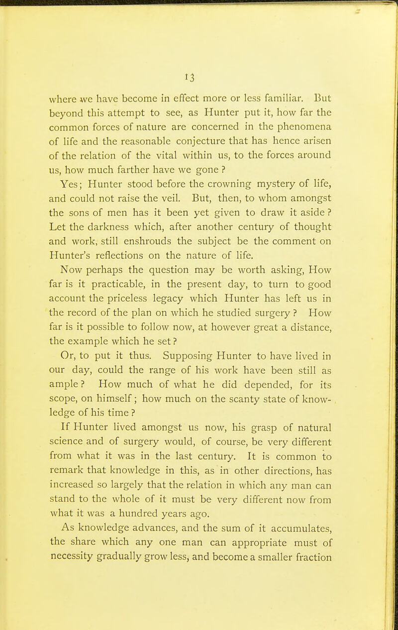 ■.5 where we have become in effect more or less familiar. But beyond this attempt to see, as Hunter put it, how far the common forces of nature are concerned in the phenomena of life and the reasonable conjecture that has hence arisen of the relation of the vital within us, to the forces around us, how much farther have we gone ? Yes; Hunter stood before the crowning mystery of life, and could not raise the veil. But, then, to whom amongst the sons of men has it been yet given to draw it aside ? Let the darkness which, after another century of thought and work, still enshrouds the subject be the comment on Hunter's reflections on the nature of life. Now perhaps the question may be worth asking, How far is it practicable, in the present day, to turn to good account the priceless legacy which Hunter has left us in the record of the plan on which he studied surgery ? How far is it possible to follow now, at however great a distance, the example which he set ? Or, to put it thus. Supposing Hunter to have lived in our day, could the range of his work have been still as ample ? How much of what he did depended, for its scope, on himself; how much on the scanty state of know- ledge of his time ? If Hunter lived amongst us now, his grasp of natural science and of surgery would, of course, be very different from what it was in the last century. It is common to remark that knowledge in this, as in other directions, has increased so largely that the relation in which any man can stand to the whole of it must be very different now from what it was a hundred years ago. As knowledge advances, and the sum of it accumulates, the share which any one man can appropriate must of necessity gradually grow less, and become a smaller fraction
