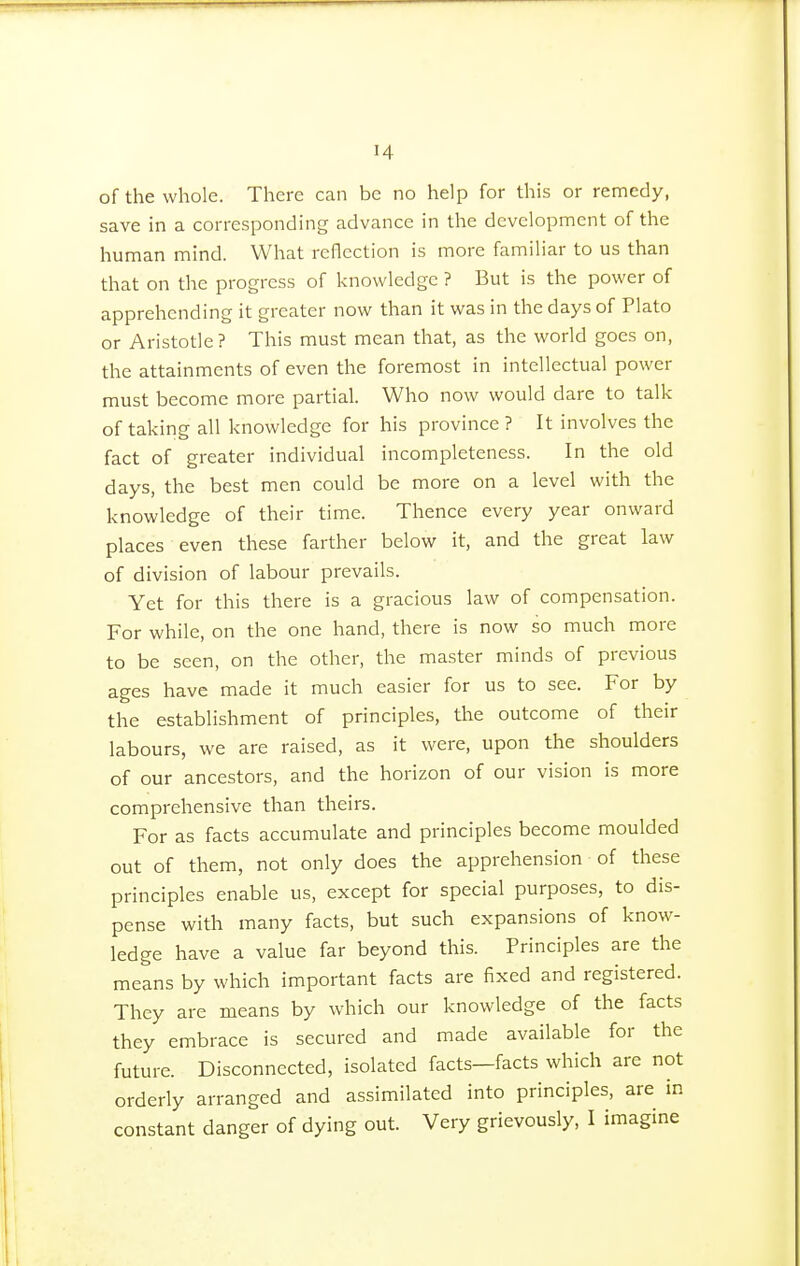 ■4 of the whole. There can be no help for this or remedy, save in a corresponding advance in the development of the human mind. What reflection is more familiar to us than that on the progress of knowledge ? But is the power of apprehending it greater now than it was in the days of Plato or Aristotle? This must mean that, as the world goes on, the attainments of even the foremost in intellectual power must become more partial. Who now would dare to talk of taking all knowledge for his province ? It involves the fact of greater individual incompleteness. In the old days, the best men could be more on a level with the knowledge of their time. Thence every year onward places even these farther below it, and the great law of division of labour prevails. Yet for this there is a gracious law of compensation. For while, on the one hand, there is now so much more to be seen, on the other, the master minds of previous ages have made it much easier for us to see. For by the establishment of principles, the outcome of their labours, we are raised, as it were, upon the shoulders of our ancestors, and the horizon of our vision is more comprehensive than theirs. For as facts accumulate and principles become moulded out of them, not only does the apprehension of these principles enable us, except for special purposes, to dis- pense with many facts, but such expansions of know- ledge have a value far beyond this. Principles are the means by which important facts are fixed and registered. They are means by which our knowledge of the facts they embrace is secured and made available for the future. Disconnected, isolated facts—facts which are not orderly arranged and assimilated into principles, are in constant danger of dying out. Very grievously, I imagine
