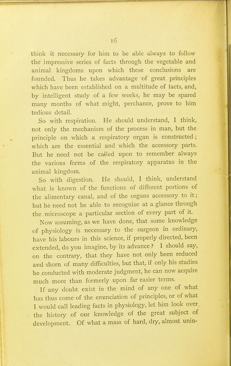 think it necessary for him to be able always to follow the impressive series of facts through the vegetable and animal kingdoms upon which these conclusions are founded. Thus he takes advantage of great principles which have been established on a multitude of facts, and, by intelligent study of a few weeks, he may be spared many months of what might, perchance, prove to him tedious detail. So with respiration. He should understand, I think, not only the mechanism of the process in man, but the principle on which a respiratory organ is constructed; which are the essential and which the accessory parts. But he need not be called upon to remember always the various forms of the respiratory apparatus in the animal kingdom. So with digestion. He should, I think, understand what is known of the functions of different portions of the alimentary canal, and of the organs accessory to it; but he need not be able to recognize at a glance through the microscope a particular section of every part of it. Now assuming, as we have done, that some knowledge of physiology is necessary to the surgeon in ordinary, have his labours in this science, if properly directed, been extended, do you imagine, by its advance ? I should say, on the contrary, that they have not only been reduced and shorn of many difficulties, but that, if only his studies be .conducted with moderate judgment, he can now acquire much more than formerly upon far easier terms. If any doubt exist in the mind of any one of what has thus come of the enunciation of principles, or of what I would call leading facts in physiology, let him look over the history of our knowledge of the great subject of development. Of what a mass of hard, dry, almost unin-