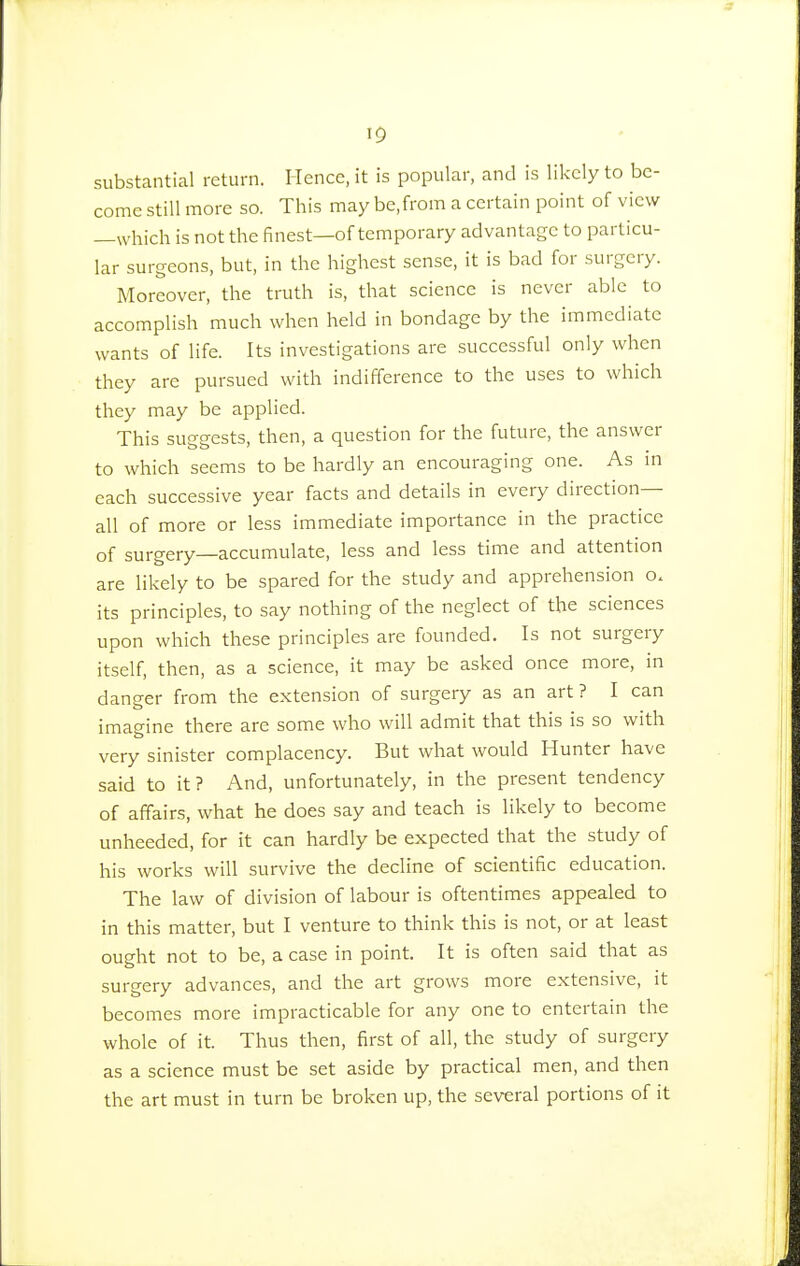 substantial return. Hence, it is popular, and is likely to be- come still more so. This may be,from a certain point of view —which is not the finest—of temporary advantage to particu- lar surgeons, but, in the highest sense, it is bad for surgery. Moreover, the truth is, that science is never able to accomplish much when held in bondage by the immediate wants of life. Its investigations are successful only when they are pursued with indifference to the uses to which they may be applied. This suggests, then, a question for the future, the answer to which seems to be hardly an encouraging one. As in each successive year facts and details in every direction— all of more or less immediate importance in the practice of surgery—accumulate, less and less time and attention are likely to be spared for the study and apprehension o. its principles, to say nothing of the neglect of the sciences upon which these principles are founded. Is not surgery itself, then, as a science, it may be asked once more, in daneer from the extension of surgery as an art ? I can imagine there are some who will admit that this is so with very sinister complacency. But what would Hunter have said to it? And, unfortunately, in the present tendency of affairs, what he does say and teach is likely to become unheeded, for it can hardly be expected that the study of his works will survive the decline of scientific education. The law of division of labour is oftentimes appealed to in this matter, but I venture to think this is not, or at least ought not to be, a case in point. It is often said that as surgery advances, and the art grows more extensive, it becomes more impracticable for any one to entertain the whole of it. Thus then, first of all, the study of surgery as a science must be set aside by practical men, and then the art must in turn be broken up, the several portions of it
