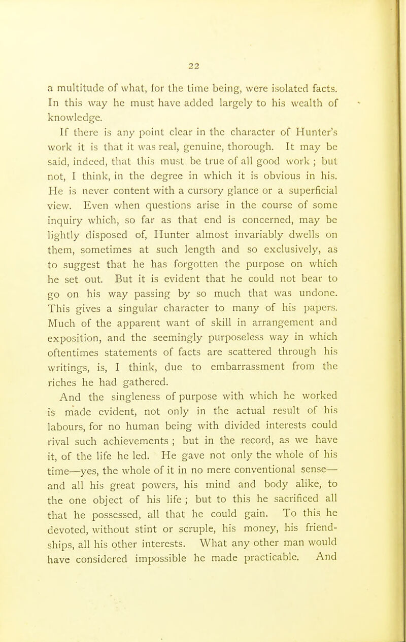 a multitude of what, for the time being, were isolated facts. In this way he must have added largely to his wealth of knowledge. If there is any point clear in the character of Hunter's work it is that it was real, genuine, thorough. It may be said, indeed, that this must be true of all good work ; but not, I think, in the degree in which it is obvious in his. He is never content with a cursory glance or a superficial view. Even when questions arise in the course of some inquiry which, so far as that end is concerned, may be lightly disposed of, Hunter almost invariably dwells on them, sometimes at such length and so exclusively, as to suggest that he has forgotten the purpose on which he set out. But it is evident that he could not bear to go on his way passing by so much that was undone. This gives a singular character to many of his papers. Much of the apparent want of skill in arrangement and exposition, and the seemingly purposeless way in which oftentimes statements of facts are scattered through his writings, is, I think, due to embarrassment from the riches he had gathered. And the singleness of purpose with which he worked is made evident, not only in the actual result of his labours, for no human being with divided interests could rival such achievements ; but in the record, as we have it, of the life he led. He gave not only the whole of his time—yes, the whole of it in no mere conventional sense— and all his great powers, his mind and body alike, to the one object of his life ; but to this he sacrificed all that he possessed, all that he could gain. To this he devoted, without stint or scruple, his money, his friend- ships, all his other interests. What any other man would have considered impossible he made practicable. And