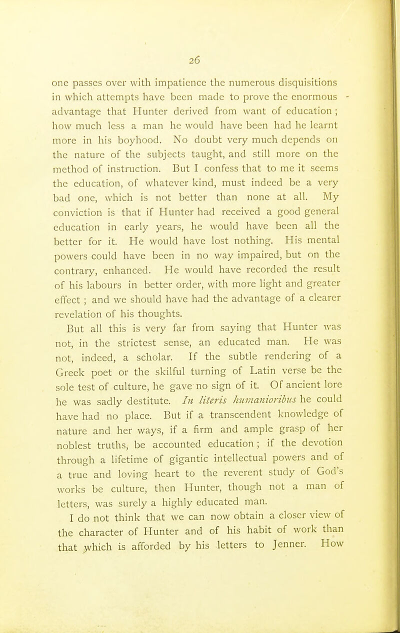 one passes over with impatience the numerous disquisitions in which attempts have been made to prove the enormous advantage that Hunter derived from want of education ; how much less a man he would have been had he learnt more in his boyhood. No doubt very much depends on the nature of the subjects taught, and still more on the method of instruction. But I confess that to me it seems the education, of whatever kind, must indeed be a very bad one, which is not better than none at all. My conviction is that if Hunter had received a good general education in early years, he would have been all the better for it. He would have lost nothing. His mental powers could have been in no way impaired, but on the contrary, enhanced. He would have recorded the result of his labours in better order, with more light and greater effect ; and we should have had the advantage of a clearer revelation of his thoughts. But all this is very far from saying that Hunter was not, in the strictest sense, an educated man. He was not, indeed, a scholar. If the subtle rendering of a Greek poet or the skilful turning of Latin verse be the sole test of culture, he gave no sign of it. Of ancient lore he was sadly destitute. In Uteris humanioribus he could have had no place. But if a transcendent knowledge of nature and her ways, if a firm and ample grasp of her noblest truths, be accounted education ; if the devotion through a lifetime of gigantic intellectual powers and of a true and loving heart to the reverent study of God's works be culture, then Hunter, though not a man of letters, was surely a highly educated man. I do not think that we can now obtain a closer view of the character of Hunter and of his habit of work than that which is afforded by his letters to Jenner. How