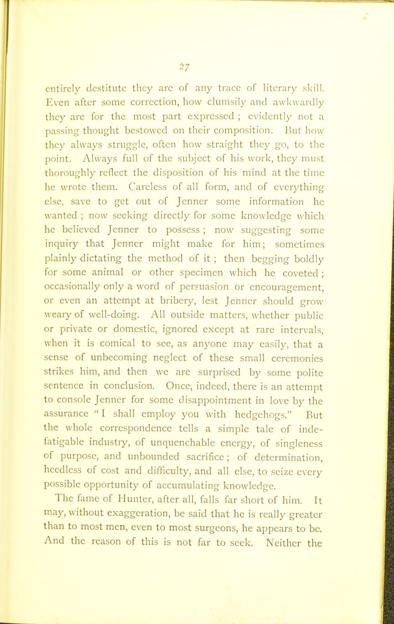 57 entirely destitute they arc of any trace of literary skill. Even after some correction, how clumsily and awkwardly they arc for the most part expressed ; evidently not a passing thought bestowed on their composition. J hit how they always struggle, often how straight they go, to the point. Always full of the subject of his work, they must thoroughly reflect the disposition of his mind at the time he wrote them. Careless of all form, and of everything else, save to get out of Jenncr some information he wanted ; now seeking directly for some knowledge which he believed Jenner to possess ; now suggesting some inquiry that Jenner might make for him; sometimes plainly dictating the method of it ; then begging boldly for some animal or other specimen which he coveted ; occasionally only a word of persuasion or encouragement, or even an attempt at bribery, lest Jenncr should grow weary of well-doing. All outside matters, whether public or private or domestic, ignored except at rare intervals, when it is comical to sec, as anyone may easily, that a sense of unbecoming neglect of these small ceremonies strikes him, and then we arc surprised by some polite sentence in conclusion. Once, indeed, there is an attempt to console Jenner for some disappointment in love by the assurance  I shall employ you with hedgehogs. But the whole correspondence tells a simple tale of inde- fatigable industry, of unquenchable energy, of singleness of purpose, and unbounded sacrifice; of determination, heedless of cost and difficulty, and all else, to seize every possible opportunity of accumulating knowledge. The fame of Hunter, after all, falls far short of him. It may, without exaggeration, be said that he is really greatcr than to most men, even to most surgeons, he appears to be. And the reason of this is not far to seek. Neither the