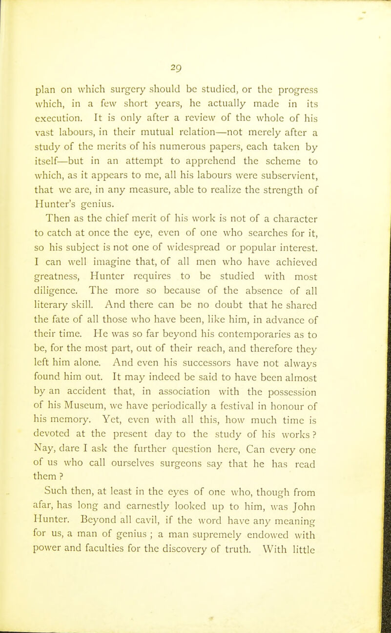 plan on which surgery should be studied, or the progress which, in a few short years, he actually made in its execution. It is only after a review of the whole of his vast labours, in their mutual relation—not merely after a study of the merits of his numerous papers, each taken by itself—but in an attempt to apprehend the scheme to which, as it appears to me, all his labours were subservient, that we are, in any measure, able to realize the strength of Hunter's genius. Then as the chief merit of his work is not of a character to catch at once the eye, even of one who searches for it, so his subject is not one of widespread or popular interest. I can well imagine that, of all men who have achieved greatness, Hunter requires to be studied with most diligence. The more so because of the absence of all literary skill. And there can be no doubt that he shared the fate of all those who have been, like him, in advance of their time. He was so far beyond his contemporaries as to be, for the most part, out of their reach, and therefore they left him alone. And even his successors have not always found him out. It may indeed be said to have been almost by an accident that, in association with the possession of his Museum, we have periodically a festival in honour of his memory. Yet, even with all this, how much time is devoted at the present day to the study of his works ? Nay, dare I ask the further question here, Can every one of us who call ourselves surgeons say that he has read them ? Such then, at least in the eyes of one who, though from afar, has long and earnestly looked up to him, was John Hunter. Beyond all cavil, if the word have any meaning for us, a man of genius ; a man supremely endowed with power and faculties for the discovery of truth. With little