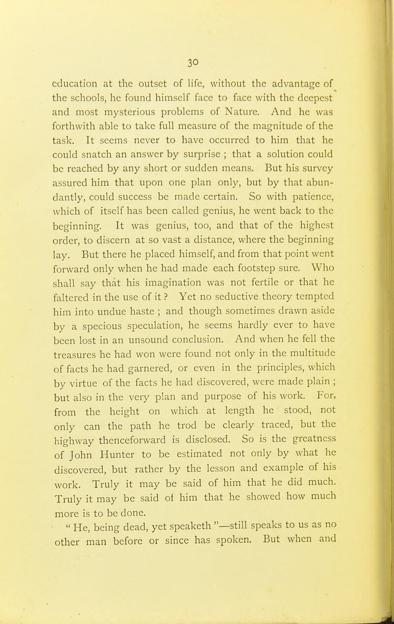 education at the outset of life, without the advantage of the schools, he found himself face to face with the deepest and most mysterious problems of Nature. And he was forthwith able to take full measure of the magnitude of the task. It seems never to have occurred to him that he could snatch an answer by surprise ; that a solution could be reached by any short or sudden means. But his survey assured him that upon one plan only, but by that abun- dantly, could success be made certain. So with patience, which of itself has been called genius, he went back to the beginning. It was genius, too, and that of the highest order, to discern at so vast a distance, where the beginning lay. But there he placed himself, and from that point went forward only when he had made each footstep sure. Who shall say that his imagination was not fertile or that he faltered in the use of it ? Yet no seductive theory tempted him into undue haste ; and though sometimes drawn aside by a specious speculation, he seems hardly ever to have been lost in an unsound conclusion. And when he fell the treasures he had won were found not only in the multitude of facts he had garnered, or even in the principles, which by virtue of the facts he had discovered, were made plain ; but also in the very plan and purpose of his work. For, from the height on which at length he stood, not only can the path he trod be clearly traced, but the highway thenceforward is disclosed. So is the greatness of John Hunter to be estimated not only by what he discovered, but rather by the lesson and example of his work. Truly it may be said of him that he did much. Truly it may be said of him that he showed how much more is to be done.  He, being dead, yet speaketh —still speaks to us as no other man before or since has spoken. But when and