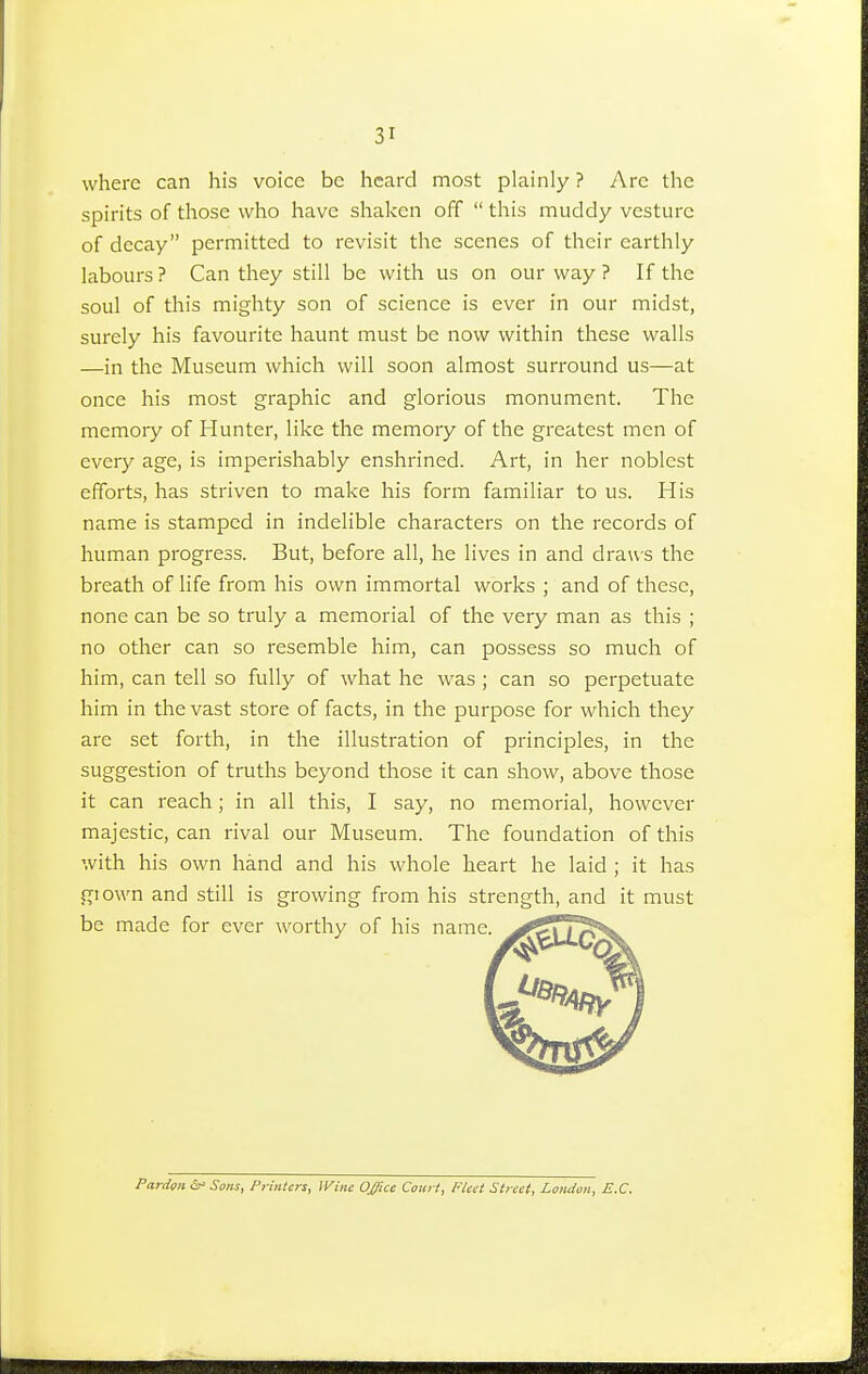 where can his voice be heard most plainly ? Arc the spirits of those who have shaken off  this muddy vesture of decay permitted to revisit the scenes of their earthly labours? Can they still be with us on our way? If the soul of this mighty son of science is ever in our midst, surely his favourite haunt must be now within these walls —in the Museum which will soon almost surround us—at once his most graphic and glorious monument. The memory of Hunter, like the memory of the greatest men of every age, is imperishably enshrined. Art, in her noblest efforts, has striven to make his form familiar to us. His name is stamped in indelible characters on the records of human progress. But, before all, he lives in and draws the breath of life from his own immortal works ; and of these, none can be so truly a memorial of the very man as this ; no other can so resemble him, can possess so much of him, can tell so fully of what he was; can so perpetuate him in the vast store of facts, in the purpose for which they are set forth, in the illustration of principles, in the suggestion of truths beyond those it can show, above those it can reach; in all this, I say, no memorial, however majestic, can rival our Museum. The foundation of this with his own hand and his whole heart he laid ; it has grown and still is growing from his strength, and it must be made for ever worthy of his name. ^&?\ '/^V Pardon &* Sons, Printers, Wine Office Court, Fleet Street, London, E.C.