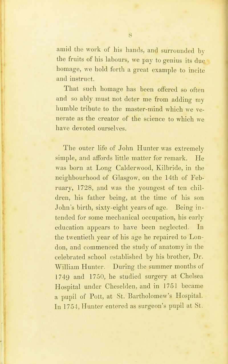 amid the work of his hands, and surrounded by the fruits of his labours, we pay to genius its due homage, we hold forth a great example to incite and instruct. That such homage has been offered so often and so ably must not deter me from adding my humble tribute to the master-mind which we ve- nerate as the creator of the science to which we have devoted ourselves. The outer life of John Hunter was extremely simple, and alFords little matter for remark. He was born at Long Calderwood, Kilbride, in the neighbourhood of Glasgow, on the 14th of Feb- ruary, 1728, and was the youngest of ten chil- dren, his father being, at the time of his son John's birth, sixty-eight years of age. Being in- tended for some mechanical occupation, his early education appears to have been neglected. In the twentieth year of his age he repaired to Lon- don, and commenced the study of anatomy in the celebrated school established by his brother. Dr. William Hunter. During the summer months of 1749 and 1750, he studied surgery at Chelsea Hospital under Cheselden, and in 1751 became a pupil of Pott, at St. Bartholomew's Hospital. In 1754, Hunter entered as surgeon's pupil at St.