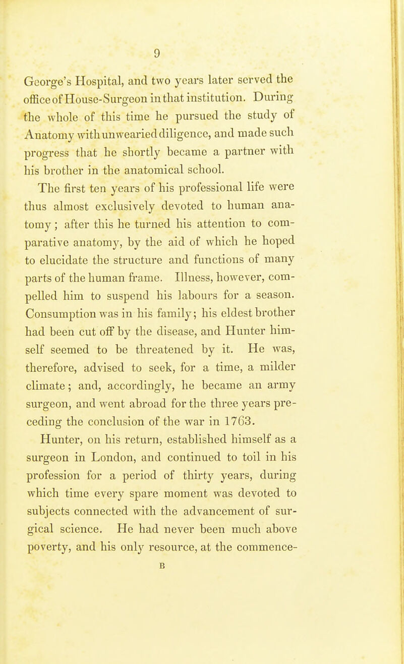 George's Hospital, and two years later served the office of House-Surgeon in that institution. During the whole of this time he pui'sued the study of Anatomy with unwearied diligence, and made such progress that he shortly became a partner with his brother in the anatomical school. The first ten years of his professional life were thus almost exclusively devoted to human ana- tomy ; after this he turned his attention to com- parative anatomy, by the aid of which he hoped to elucidate the structure and functions of many parts of the human fi-ame. Illness, however, com- pelled him to suspend his labours for a season. Consumption was in his family; his eldest brother had been cut off by the disease, and Hunter him- self seemed to be threatened by it. He was, therefore, advised to seek, for a time, a milder climate; and, accordingly, he became an army surgeon, and went abroad for the three years pre- ceding the conclusion of the war in 1763. Hunter, on his return, established himself as a surgeon in London, and continued to toil in his profession for a period of thirty years, during which time every spare moment was devoted to subjects connected with the advancement of sur- gical science. He had never been much above poverty, and his only resource, at the commence- B