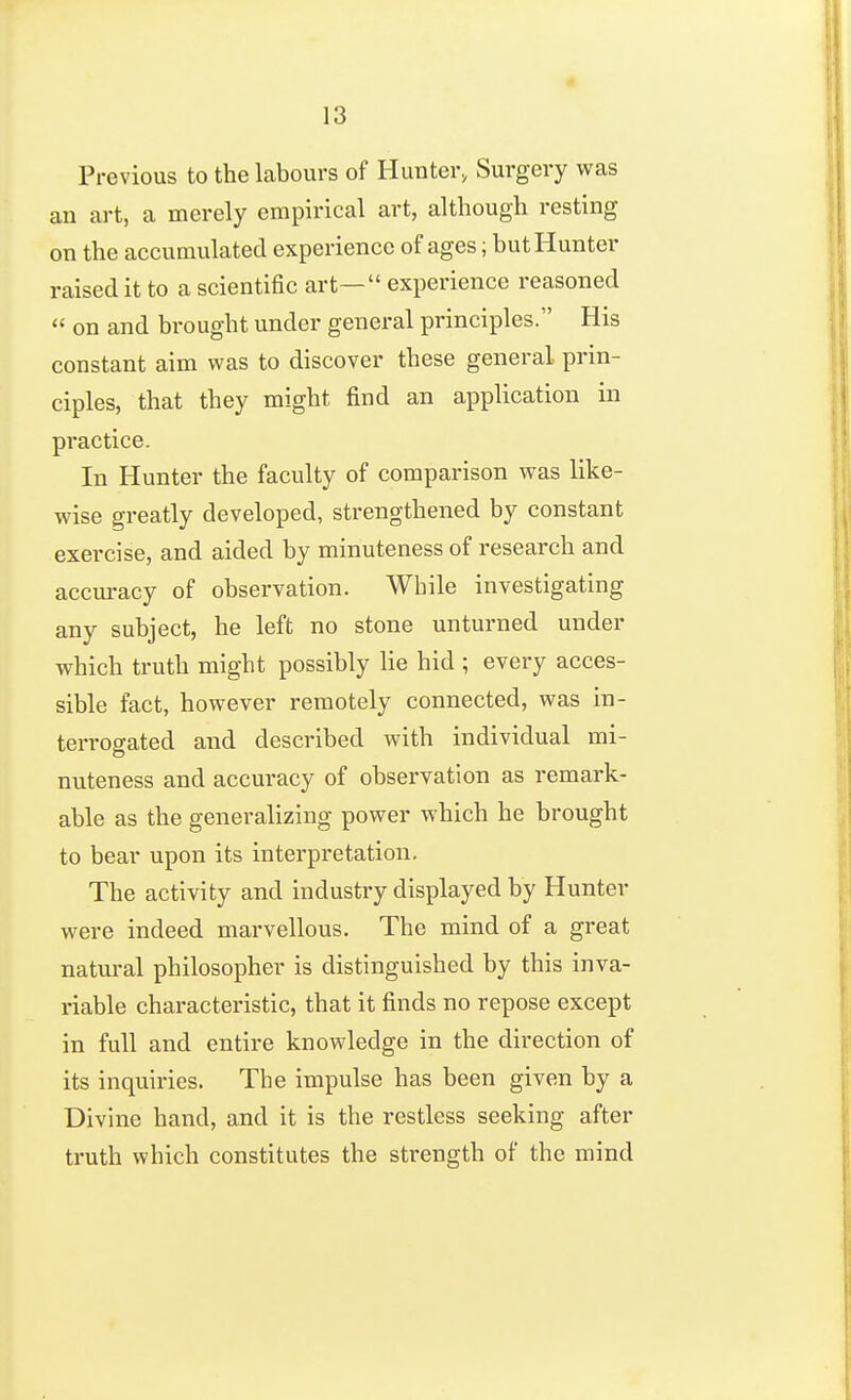 Previous to the labours of Hunter, Surgery was an art, a merely empirical art, although resting on the accumulated experience of ages; but Hunter raised it to a scientific art— experience reasoned  on and brought under general principles. His constant aim was to discover these general prin- ciples, that they might find an application in practice. In Hunter the faculty of comparison was like- wise greatly developed, strengthened by constant exercise, and aided by minuteness of research and accm*acy of observation. While investigating any subject, he left no stone unturned under which truth might possibly lie hid ; every acces- sible fact, however remotely connected, was in- terrogated and described with individual mi- nuteness and accuracy of observation as remark- able as the generalizing power which he brought to bear upon its interpretation. The activity and industry displayed by Hunter were indeed marvellous. The mind of a great natural philosopher is distinguished by this inva- riable characteristic, that it finds no repose except in full and entire knowledge in the direction of its inquiries. The impulse has been given by a Divine hand, and it is the restless seeking after truth which constitutes the strength of the mind