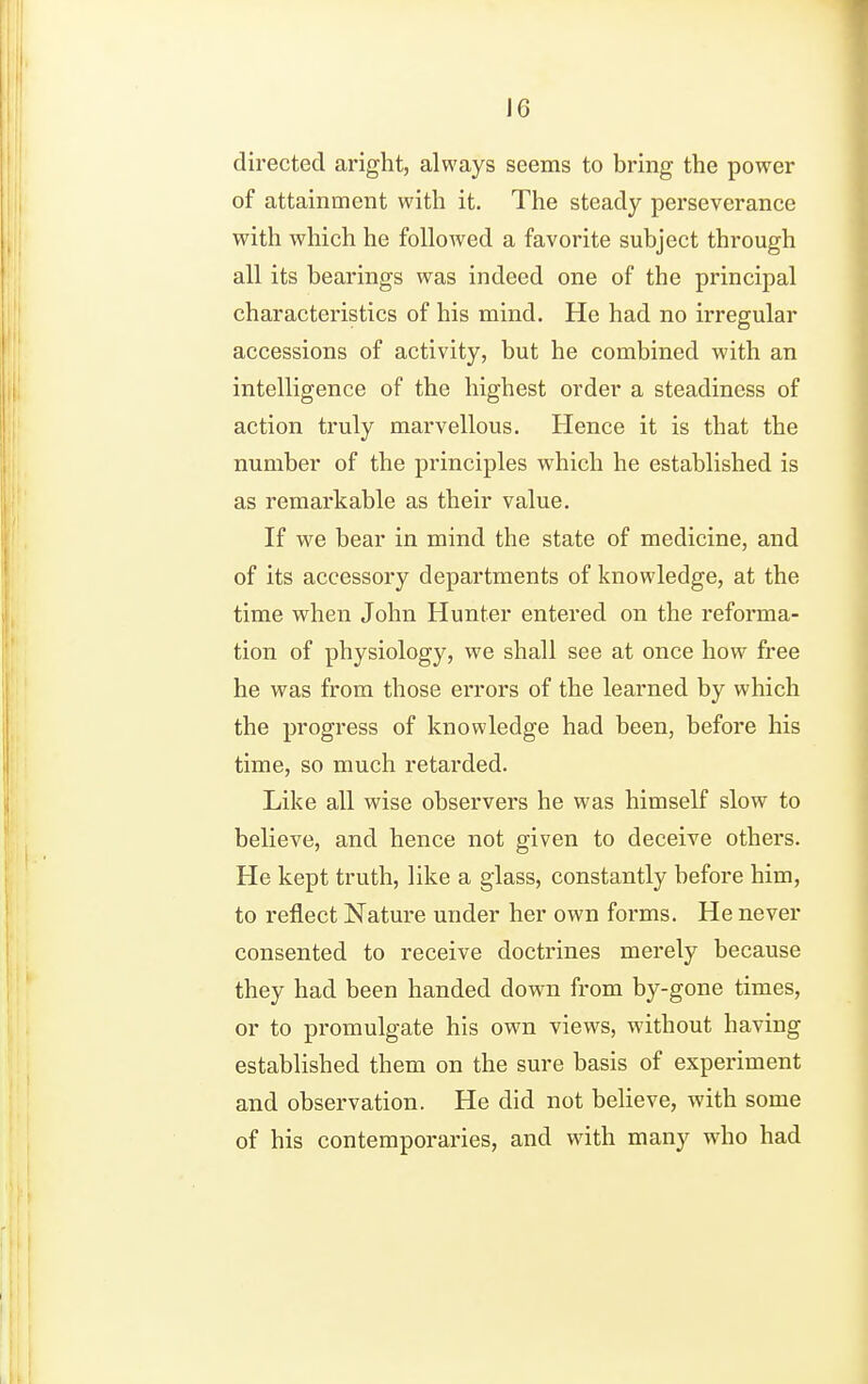 J6 directed aright, always seems to bring the power of attainment with it. The steady perseverance with which he followed a favorite subject through all its bearings was indeed one of the principal characteristics of his mind. He had no irregular accessions of activity, but he combined with an intelligence of the highest order a steadiness of action truly marvellous. Hence it is that the number of the principles which he established is as remarkable as their value. If we bear in mind the state of medicine, and of its accessory departments of knowledge, at the time when John Hunter entered on the reforma- tion of physiology, we shall see at once how free he was from those errors of the learned by which the progress of knowledge had been, before his time, so much retarded. Like all wise observers he was himself slow to believe, and hence not given to deceive others. He kept truth, like a glass, constantly before him, to reflect Nature under her own forms. He never consented to receive doctrines merely because they had been handed down from by-gone times, or to promulgate his own views, without having established them on the sure basis of experiment and observation. He did not believe, with some of his contemporaries, and with many who had