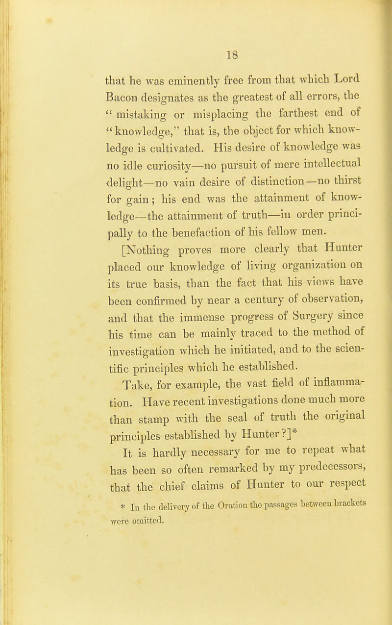 that he was eminently free from that which Lord Bacon designates as the greatest of all errors, the  mistaking or misplacing the farthest end of knowledge, that is, the object for which know- ledge is cultivated. His desire of knowledge was no idle curiosity—no pursuit of mere intellectual delight—no vain desire of distinction—no thirst for gain ; his end was the attainment of know- ledge—the attainment of truth—in order princi- pally to the benefaction of his fellow men. [Nothing proves more clearly that Hunter placed our knowledge of living organization on its true basis, than the fact that his views have been confirmed by near a century of observation, and that the immense progress of Surgery since his time can be mainly traced to the method of investigation which he initiated, and to the scien- tific principles which he established. Take, for example, the vast field of inflamma- tion. Have recent investigations done much more than stamp with the seal of truth the original principles established by Hunter?]* It is hardly necessary for me to repeat what has been so often remarked by my predecessors, that the chief claims of Hunter to our respect * lu the delivery of the Oration the passages between brackets were omitted.