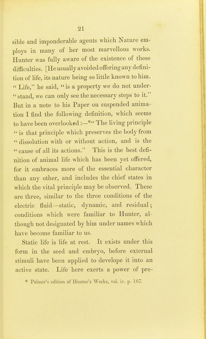 sible and imponderable agents which Nature em- ploys in many of her most marvellous works. Hunter was fully aware of the existence of these difficulties. [He usually avoided offering any defini- tion of life, its nature being so little known to him.  Life, he said,  is a property we do not under-  stand, we can only see the necessary steps to it. But in a note to his Paper on suspended anima- tion I find the following definition, which seems to have been overlooked:—* The living principle  is that principle which preserves the body from  dissolution with or without action, and is the  cause of all its actions. This is the best defi- nition of animal life which has been yet offered, for it embraces more of the essential character than any other, and includes the chief states in which the vital principle may be observed. These are three, similar to the three conditions of the electric fluid—static, dynamic, and residual; conditions which were familiar to Hunter, al- though not designated by him under names which have become familiar to us. Static Hfe is Ufe at rest. It exists under this form in the seed and embryo, before external stimuli have been applied to develope it into an active state. Life here exerts a power of pre- * Palmer's edition of Hunter's Works, vol. iv. p. 167.