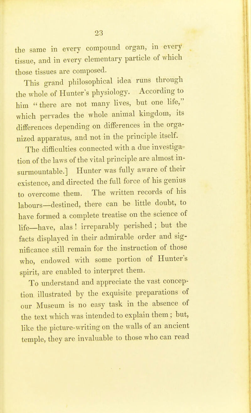 the same in every compound organ, in every tissue, and in every elementary particle of which those tissues are composed. This gi-and philosophical idea runs through the whole of Hunter's physiology. According to him  there are not many lives, but one life, which pervades the whole animal kingdom, its differences depending on differences in the orga- nized apparatus, and not in the principle itself. The difficulties connected with a due investiga- tion of the laws of the vital principle are almost in- surmountable.] Hunter was fully aware of their existence, and directed tbe full force of his genius to overcome them. The written records of his labours—destined, there can be little doubt, to have formed a complete treatise on the science of life—have, alas ! irreparably perished ; but the facts displayed in their admirable order and sig- nificance still remain for the instruction of those who, endowed with some portion of Hunter's spirit, are enabled to interpret them. To understand and appreciate the vast concep- tion illustrated by the exquisite preparations of our Museum is no easy task in the absence of the text which was intended to explain them; but, like the picture-writing on the walls of an ancient temple, they are invaluable to those who can read