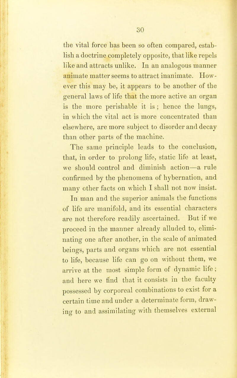 the vital force has been so often compared, estab- lish a doctrine completely opposite, that like repels like and attracts unlike. In an analogous manner animate matter seems to attract inanimate. How- ever this may be, it appears to be another of the general laws of life that the more active an organ is the more perishable it is ; hence the lungs, in which the vital act is more concentrated than elsewhere, are more subject to disorder and decay than other parts of the machine. The same principle leads to the conclusion, that, in order to prolong life, static life at least, we should control and diminish action—a rule confirmed by the phenomena of hybernation, and many other facts on which I shall not now insist. In man and the superior animals the functions of life are manifold, and its essential characters are not therefore readily ascertained. But if we proceed in the manner already alluded to, elimi- nating one after another, in the scale of animated beings, parts and organs which are not essential to life, because life can go on without them, we arrive at the most simple form of dynamic life ; and here we find that it consists in the faculty possessed by corporeal combinations to exist for a certain time and under a determinate form, draw- ino- to and assimilating with themselves external