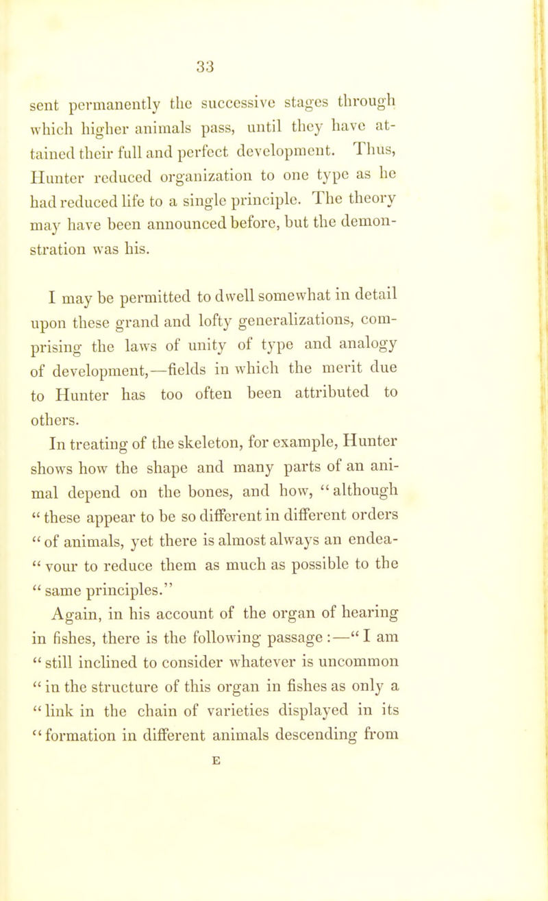 sent permanently the successive stages through which higher animals pass, until they have at- tained their full and perfect development. Thus, Hunter reduced organization to one type as he had reduced life to a single principle. The theory may have been announced before, but the demon- stration was his. I may be permitted to dwell somewhat in detail upon these grand and lofty generalizations, com- prising the laws of unity of type and analogy of development,—fields in which the merit due to Hunter has too often been attributed to others. In treating of the skeleton, for example. Hunter shows how the shape and many parts of an ani- mal depend on the bones, and how, although  these appear to be so dififerent in different orders  of animals, yet there is almost always an endea-  vour to reduce them as much as possible to the  same principles. Again, in his account of the organ of hearing in fishes, there is the following- passage :—I am |  still inclined to consider whatever is uncommon  in the structure of this organ in fishes as only a link in the chain of varieties displayed in its ) formation in different animals descending from E