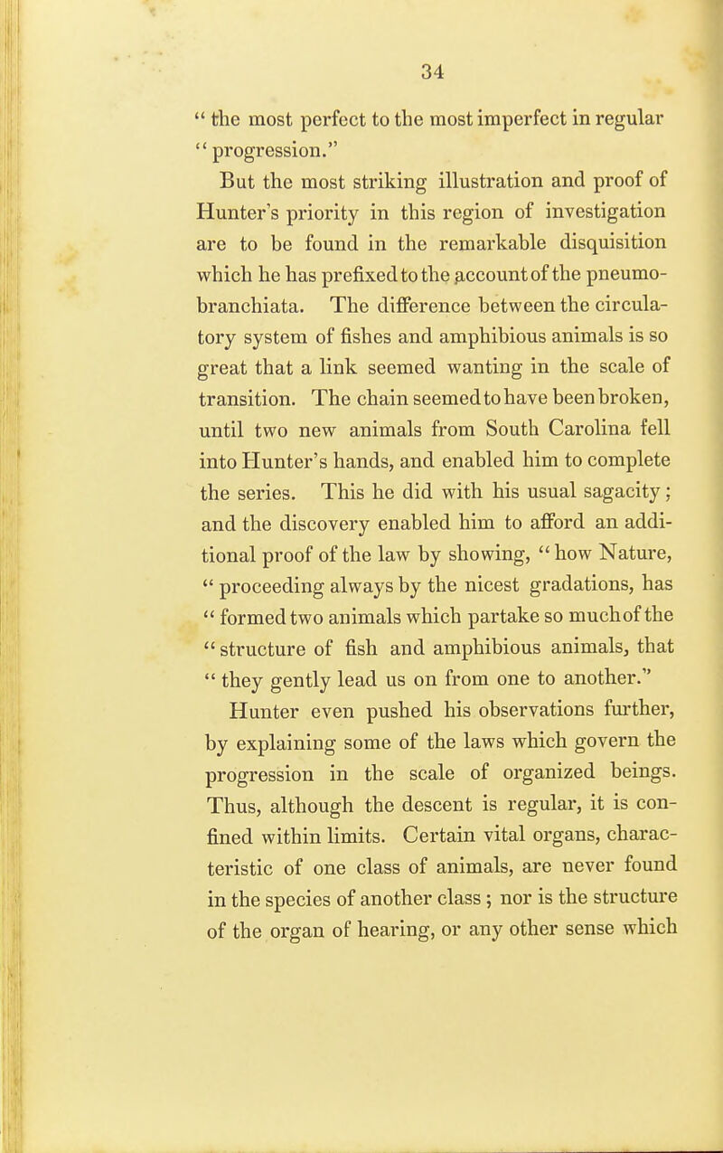  the most perfect to the most imperfect in regular  progression. But the most striking illustration and proof of Hunter's priority in this region of investigation are to be found in the remarkable disquisition which he has prefixed to the p,ccountof the pneumo- branchiata. The difference between the circula- tory system of fishes and amphibious animals is so great that a link seemed wanting in the scale of transition. The chain seemed to have been broken, until two new animals from South Carolina fell into Hunter's hands, and enabled him to complete the series. This he did with his usual sagacity; and the discovery enabled him to afford an addi- tional proof of the law by showing,  how Nature,  proceeding always by the nicest gradations, has  formed two animals which partake so much of the  structure of fish and amphibious animals, that  they gently lead us on from one to another. Hunter even pushed his observations fm'ther, by explaining some of the laws which govern the progression in the scale of organized beings. Thus, although the descent is regular, it is con- fined within limits. Certain vital organs, charac- teristic of one class of animals, are never found in the species of another class; nor is the structure of the organ of hearing, or any other sense which